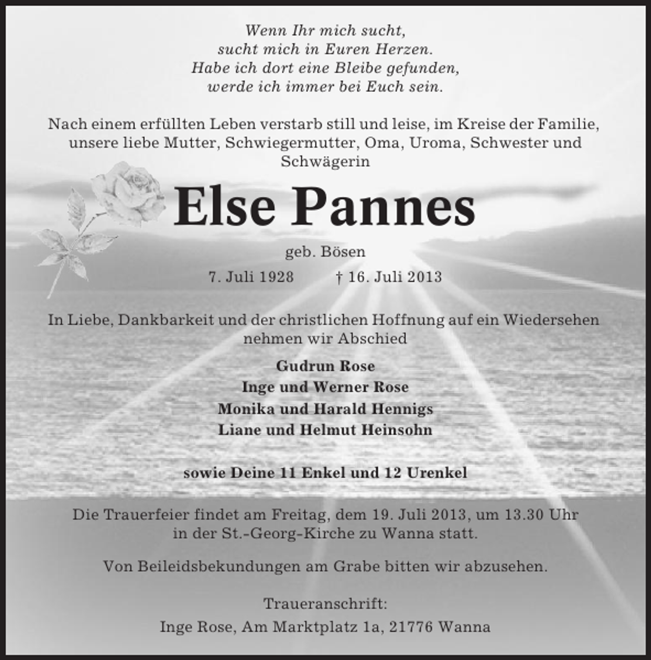 <p>Wenn Ihr mich sucht,<br />sucht mich in Euren Herzen.<br />Habe ich dort eine Bleibe gefunden,<br />werde ich immer bei Euch sein.<br />Nach einem erfüllten Leben verstarb still und leise, im Kreise der Familie,<br />unsere liebe Mutter, Schwiegermutter, Oma, Uroma, Schwester und<br />Schwägerin</p><p>Else Pannes<br />geb. Bösen<br />7. Juli 1928</p><p>† 16. Juli 2013</p><p>In Liebe, Dankbarkeit und der christlichen Hoffnung auf ein Wiedersehen<br />nehmen wir Abschied<br />Gudrun Rose<br />Inge und Werner Rose<br />Monika und Harald Hennigs<br />Liane und Helmut Heinsohn<br />sowie Deine 11 Enkel und 12 Urenkel<br />Die Trauerfeier findet am Freitag, dem 19. Juli 2013, um 13.30 Uhr<br />in der St.-Georg-Kirche zu Wanna statt.<br />Von Beileidsbekundungen am Grabe bitten wir abzusehen.<br />Traueranschrift:<br />Inge Rose, Am Marktplatz 1a, 21776 Wanna</p>