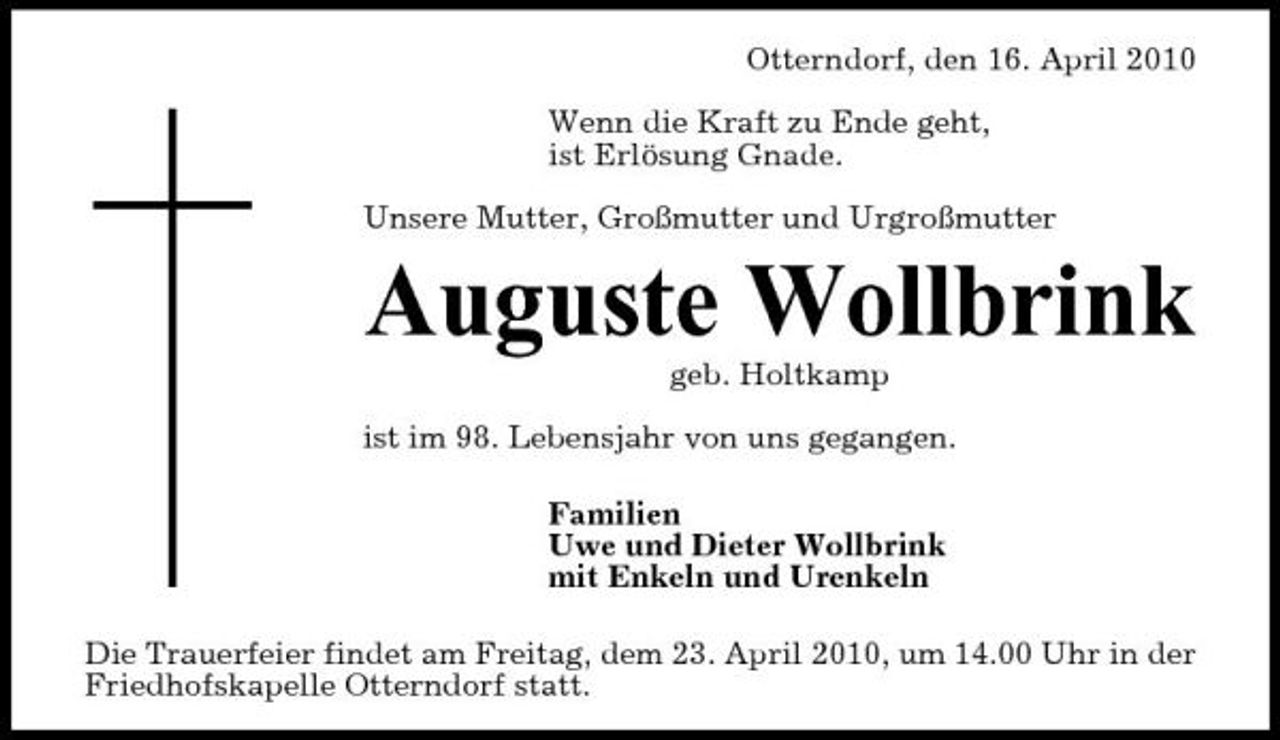 <p>Otterndorf, den 16. April 2010 Wenn die Kraft zu Ende geht, ist Erlösung Gnade. Unsere Mutter, Großmutter und Urgroßmutter</p><p>Auguste Wollbrink<br />geb. Holtkamp ist im 98. Lebensjahr von uns gegangen. Familien Uwe und Dieter Wollbrink mit Enkeln und Urenkeln Die Trauerfeier findet am Freitag, dem 23. April 2010, um 14.00 Uhr in der Friedhofskapelle Otterndorf statt.</p>