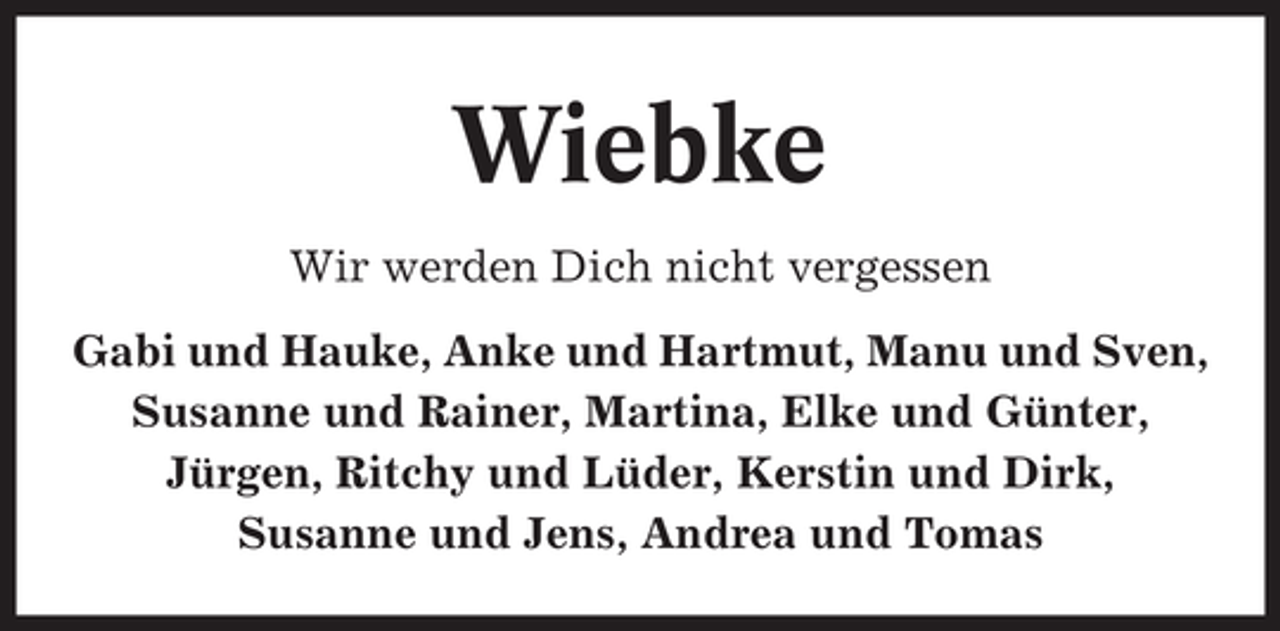 <p>Wiebke<br />Wir werden Dich nicht vergessen<br />Gabi und Hauke, Anke und Hartmut, Manu und Sven,<br />Susanne und Rainer, Martina, Elke und Günter,<br />Jürgen, Ritchy und Lüder, Kerstin und Dirk,<br />Susanne und Jens, Andrea und Tomas</p>