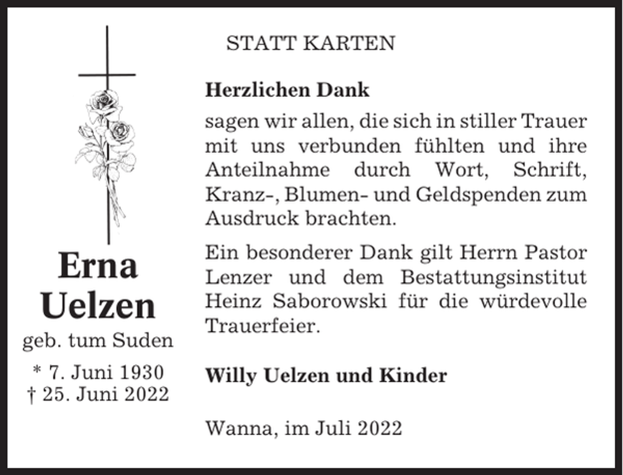 <p>STATT KARTEN<br />Herzlichen Dank<br />sagen wir allen, die sich in stiller Trauer<br />mit uns verbunden fühlten und ihre<br />Anteilnahme durch Wort, Schrift,<br />Kranz-, Blumen- und Geldspenden zum<br />Ausdruck brachten.</p><p>Erna<br />Uelzen<br />geb. tum Suden<br />* 7. Juni 1930<br />† 25. Juni 2022</p><p>Ein besonderer Dank gilt Herrn Pastor<br />Lenzer und dem Bestattungsinstitut<br />Heinz Saborowski für die würdevolle<br />Trauerfeier.<br />Willy Uelzen und Kinder<br />Wanna, im Juli 2022</p>