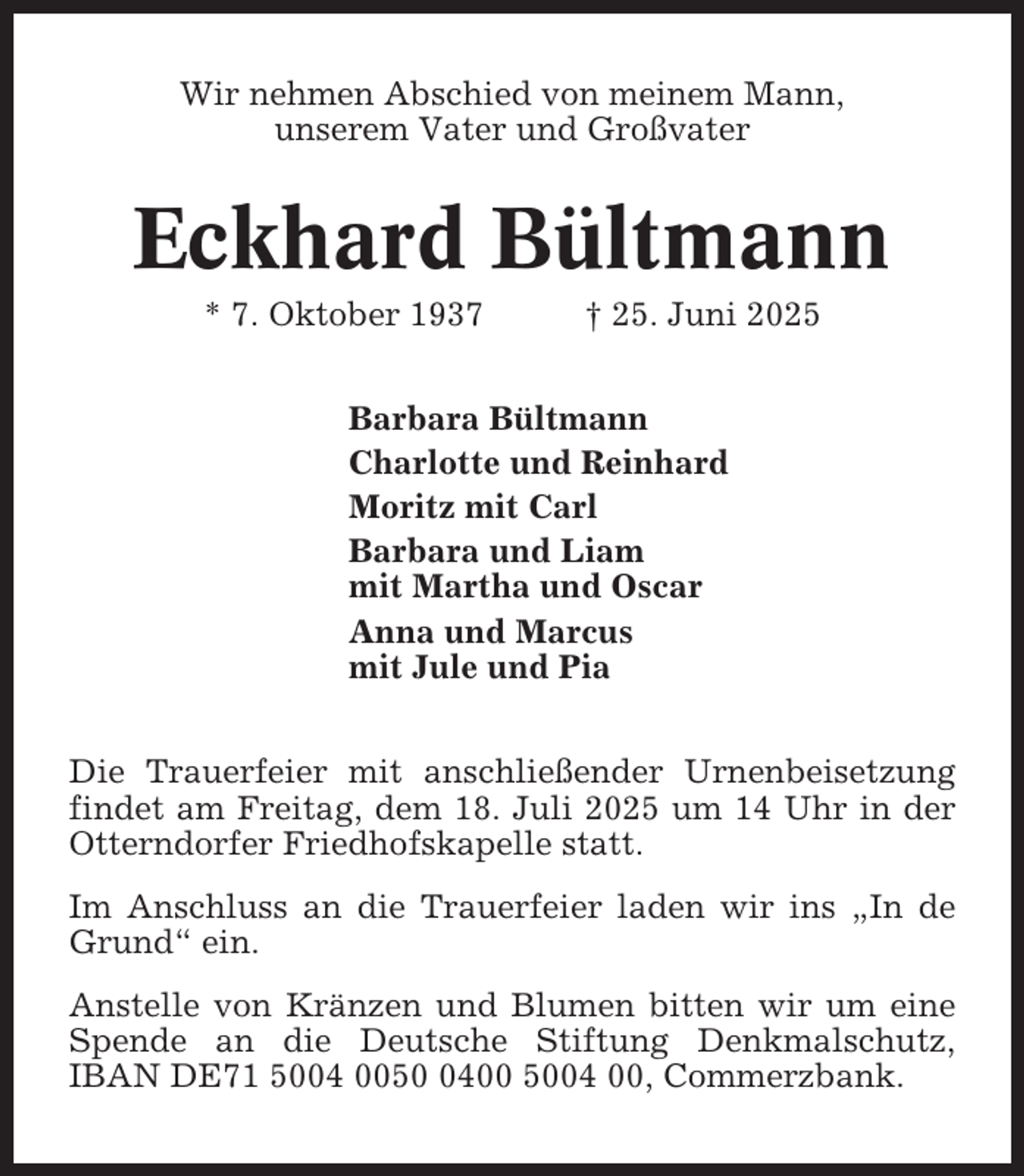 <p>Wir nehmen Abschied von meinem Mann,<br />unserem Vater und Großvater</p><p>Eckhard Bültmann<br />* 7. Oktober 1937</p><p>† 25. Juni 2025</p><p>Barbara Bültmann<br />Charlotte und Reinhard<br />Moritz mit Carl<br />Barbara und Liam<br />mit Martha und Oscar<br />Anna und Marcus<br />mit Jule und Pia<br />Die Trauerfeier mit anschließender Urnenbeisetzung<br />findet am Freitag, dem 18. Juli 2025 um 14 Uhr in der<br />Otterndorfer Friedhofskapelle statt.<br />Im Anschluss an die Trauerfeier laden wir ins „In de<br />Grund“ ein.<br />Anstelle von Kränzen und Blumen bitten wir um eine<br />Spende an die Deutsche Stiftung Denkmalschutz,<br />IBAN DE71 5004 005400 5004 00, Commerzbank.</p>