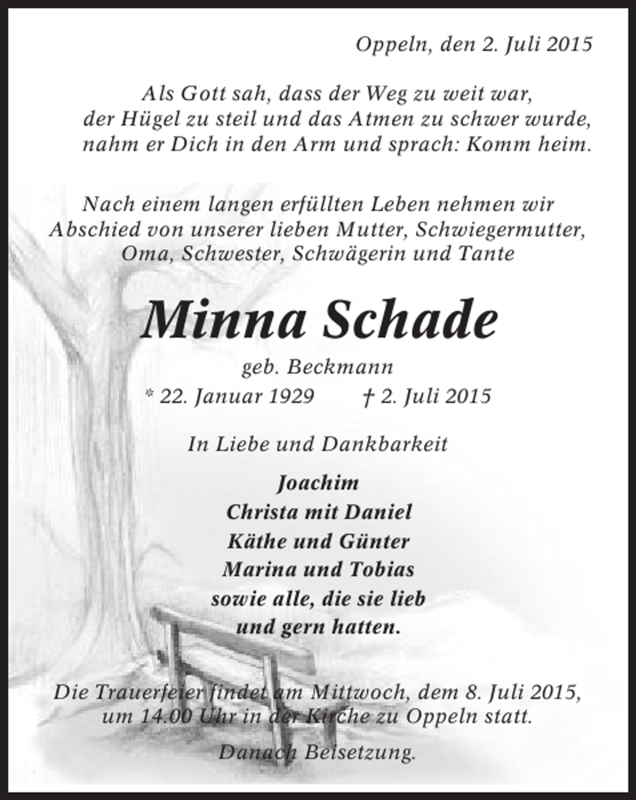 <p>Oppeln, den 2. Juli 2015<br />Als Gott sah, dass der Weg zu weit war,<br />der Hügel zu steil und das Atmen zu schwer wurde,<br />nahm er Dich in den Arm und sprach: Komm heim.<br />Nach einem langen erfüllten Leben nehmen wir<br />Abschied von unserer lieben Mutter, Schwiegermutter,<br />Oma, Schwester, Schwägerin und Tante</p><p>Minna Schade<br />geb. Beckmann<br />* 22. Januar 1929<br />† 2. Juli 2015<br />In Liebe und Dankbarkeit<br />Joachim<br />Christa mit Daniel<br />Käthe und Günter<br />Marina und Tobias<br />sowie alle, die sie lieb<br />und gern hatten.<br />Die Trauerfeier findet am Mittwoch, dem 8. Juli 2015,<br />um 14.00 Uhr in der Kirche zu Oppeln statt.<br />Danach Beisetzung.</p>
