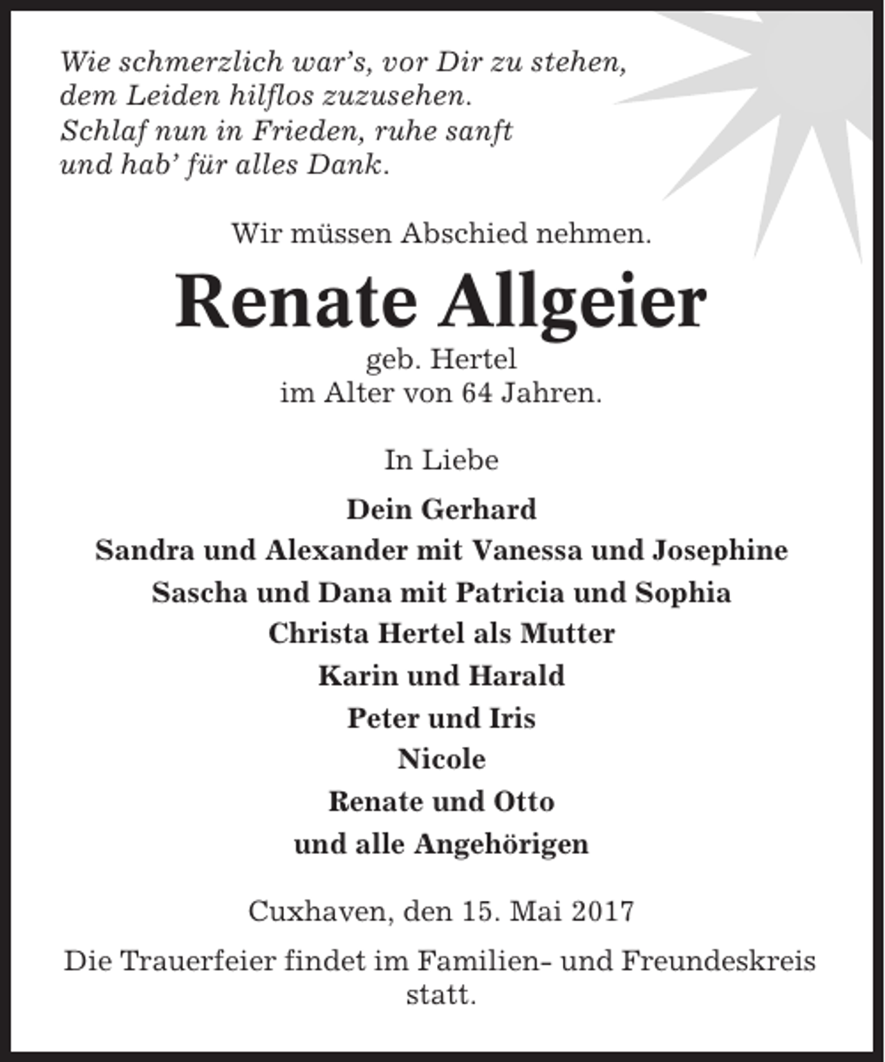 <p>Wie schmerzlich war’s, vor Dir zu stehen,<br />dem Leiden hilflos zuzusehen.<br />Schlaf nun in Frieden, ruhe sanft<br />und hab’ für alles Dank.<br />Wir müssen Abschied nehmen.</p><p>Renate Allgeier<br />geb. Hertel<br />im Alter von 64 Jahren.<br />In Liebe<br />Dein Gerhard<br />Sandra und Alexander mit Vanessa und Josephine<br />Sascha und Dana mit Patricia und Sophia<br />Christa Hertel als Mutter<br />Karin und Harald<br />Peter und Iris<br />Nicole<br />Renate und Otto<br />und alle Angehörigen<br />Cuxhaven, den 15. Mai 2017<br />Die Trauerfeier findet im Familien- und Freundeskreis<br />statt.</p>