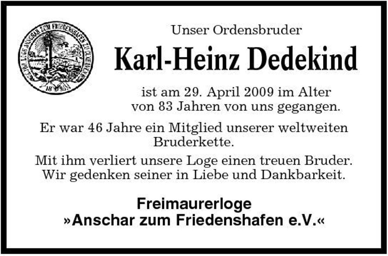 <p>Unser Ordensbruder</p><p>Karl-Heinz Dedekind<br />ist am 29. April 2009 im Alter von 83 Jahren von uns gegangen. Er war 46 Jahre ein Mitglied unserer weltweiten Bruderkette. Mit ihm verliert unsere Loge einen treuen Bruder. Wir gedenken seiner in Liebe und Dankbarkeit.</p><p>Freimaurerloge »Anschar zum Friedenshafen e.V.«</p>