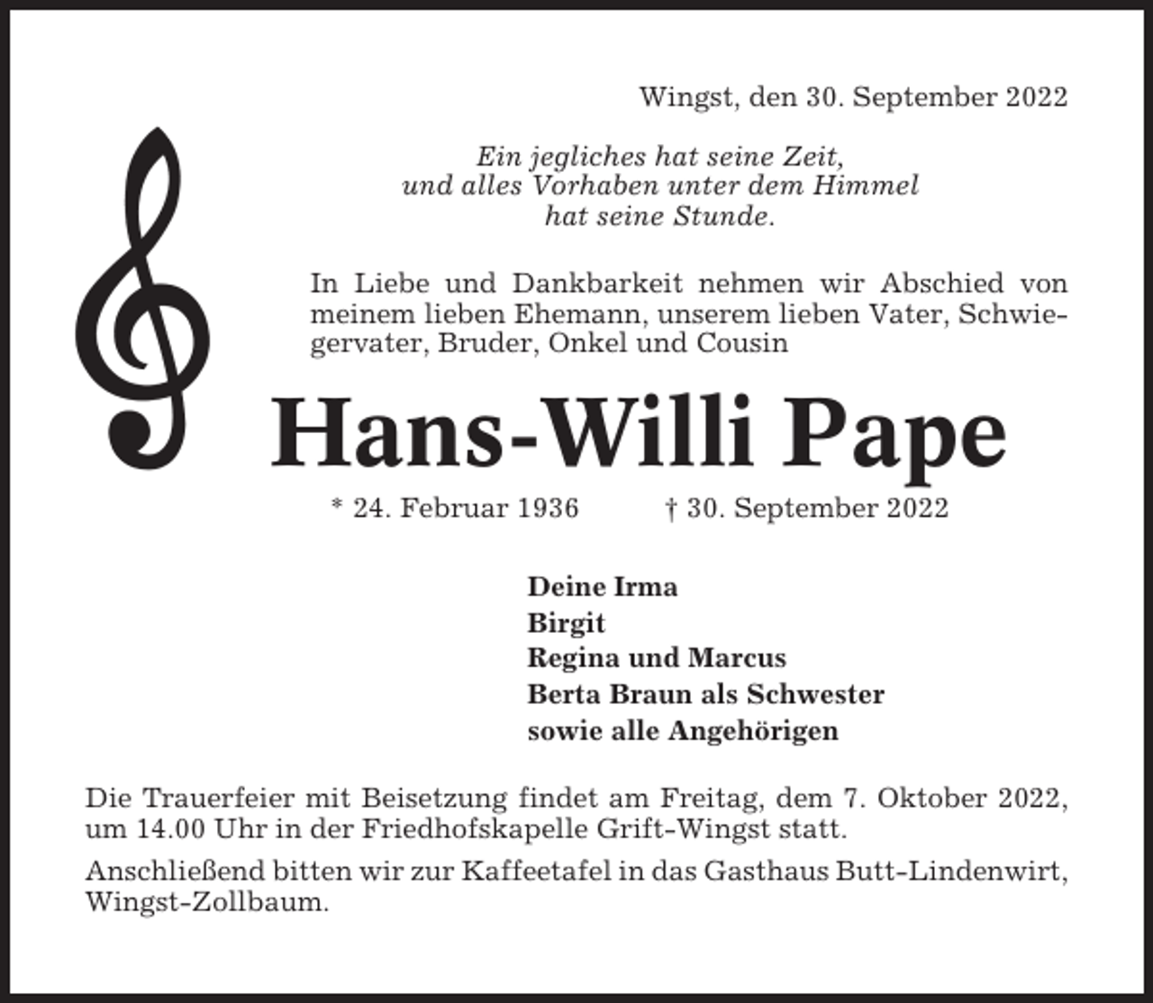 <p>Wingst, den 30. September 2022<br />Ein jegliches hat seine Zeit,<br />und alles Vorhaben unter dem Himmel<br />hat seine Stunde.<br />In Liebe und Dankbarkeit nehmen wir Abschied von<br />meinem lieben Ehemann, unserem lieben Vater, Schwiegervater, Bruder, Onkel und Cousin</p><p>Hans-Willi Pape<br />* 24. Februar 1936</p><p>† 30. September 2022</p><p>Deine Irma<br />Birgit<br />Regina und Marcus<br />Berta Braun als Schwester<br />sowie alle Angehörigen<br />Die Trauerfeier mit Beisetzung findet am Freitag, dem 7. Oktober 2022,<br />um 14.00 Uhr in der Friedhofskapelle Grift-Wingst statt.<br />Anschließend bitten wir zur Kaffeetafel in das Gasthaus Butt-Lindenwirt,<br />Wingst-Zollbaum.</p>
