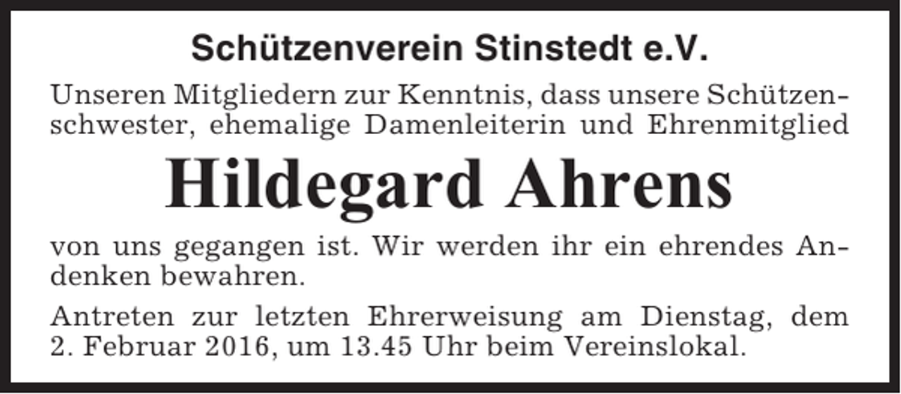 <p>Schützenverein Stinstedt e.V.<br />Unseren Mitgliedern zur Kenntnis, dass unsere Schützenschwester, ehemalige Damenleiterin und Ehrenmitglied</p><p>Hildegard Ahrens<br />von uns gegangen ist. Wir werden ihr ein ehrendes Andenken bewahren.<br />Antreten zur letzten Ehrerweisung am Dienstag, dem<br />2. Februar 2016, um 13.45 Uhr beim Vereinslokal.</p>