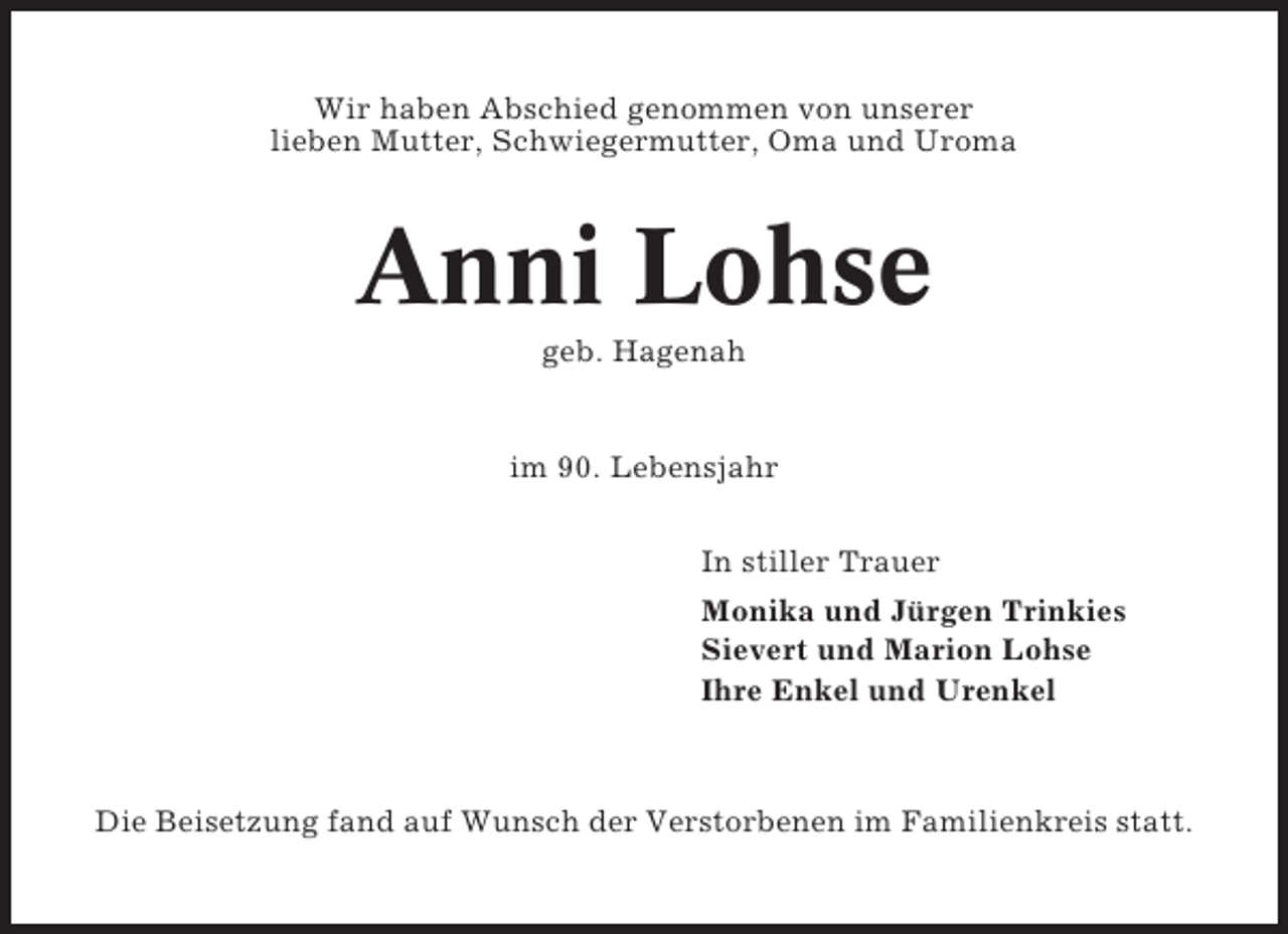 <p>Wir haben Abschied genommen von unserer<br />lieben Mutter, Schwiegermutter, Oma und Uroma</p><p>Anni Lohse<br />geb. Hagenah</p><p>im 90. Lebensjahr<br />In stiller Trauer<br />Monika und Jürgen Trinkies<br />Sievert und Marion Lohse<br />Ihre Enkel und Urenkel</p><p>Die Beisetzung fand auf Wunsch der Verstorbenen im Familienkreis statt.</p>