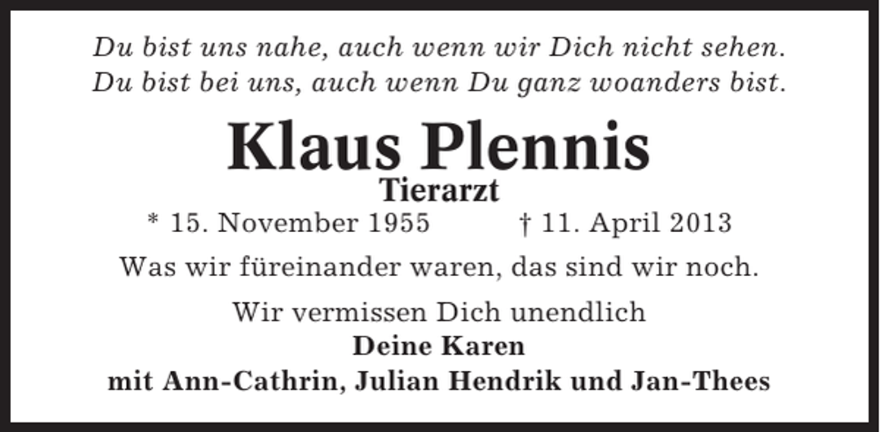 <p>Du bist uns nahe, auch wenn wir Dich nicht sehen.<br />Du bist bei uns, auch wenn Du ganz woanders bist.</p><p>Klaus Plennis<br />Tierarzt<br />* 15. November 1955</p><p>† 11. April 2013</p><p>Was wir füreinander waren, das sind wir noch.<br />Wir vermissen Dich unendlich<br />Deine Karen<br />mit Ann-Cathrin, Julian Hendrik und Jan-Thees</p>