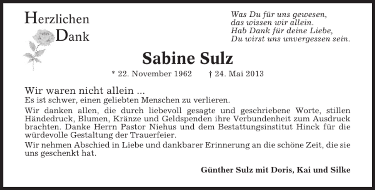 <p>Herzlichen<br />Dank</p><p>Was Du für uns gewesen,<br />das wissen wir allein.<br />Hab Dank für deine Liebe,<br />Du wirst uns unvergessen sein.</p><p>Sabine Sulz<br />* 22. November 1962</p><p>† 24. Mai 2013</p><p>Wir waren nicht allein ...<br />Es ist schwer, einen geliebten Menschen zu verlieren.<br />Wir danken allen, die durch liebevoll gesagte und geschriebene Worte, stillen<br />Händedruck, Blumen, Kränze und Geldspenden ihre Verbundenheit zum Ausdruck<br />brachten. Danke Herrn Pastor Niehus und dem Bestattungsinstitut Hinck für die<br />würdevolle Gestaltung der Trauerfeier.<br />Wir nehmen Abschied in Liebe und dankbarer Erinnerung an die schöne Zeit, die sie<br />uns geschenkt hat.<br />Günther Sulz mit Doris, Kai und Silke</p>
