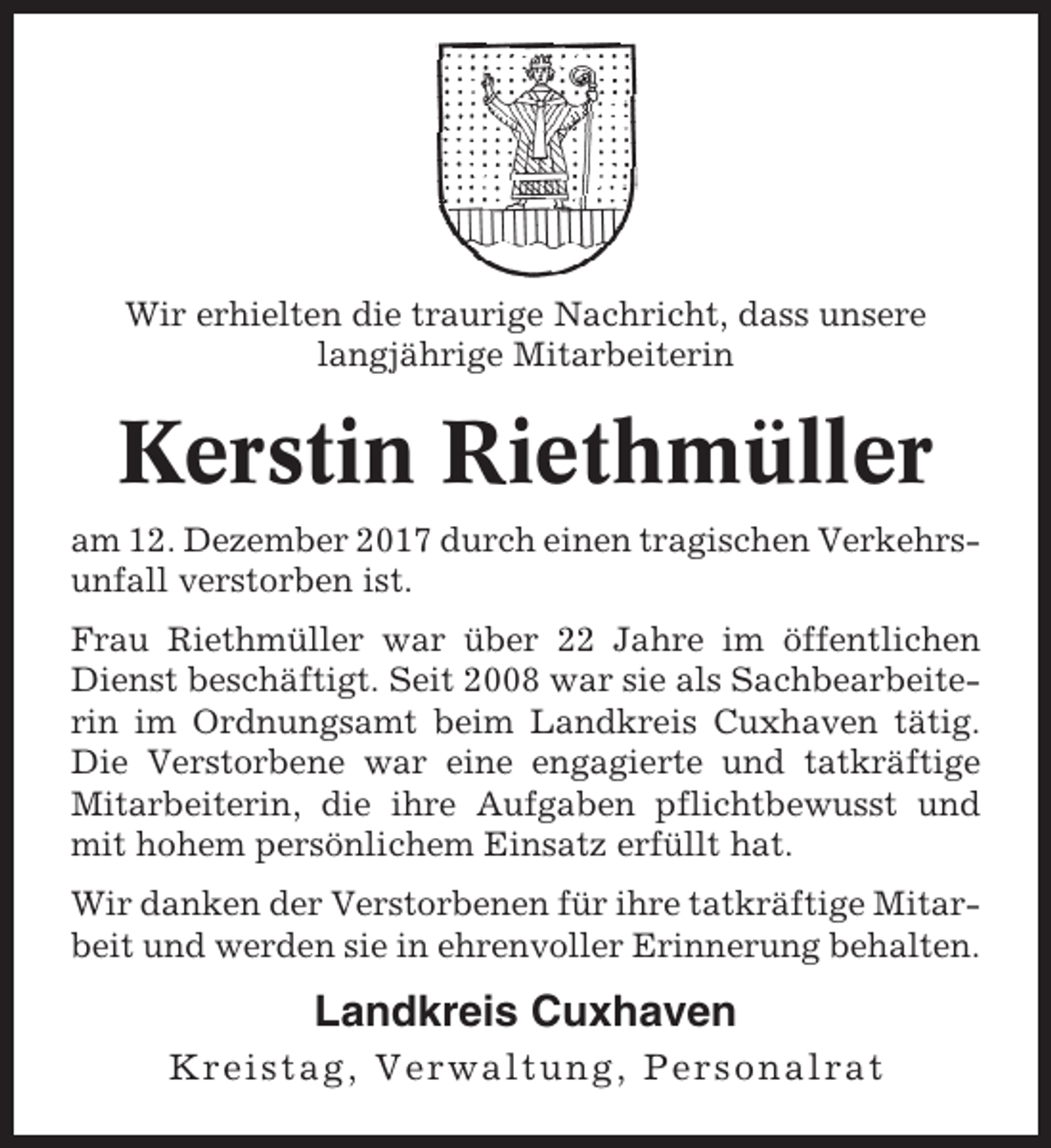 <p>Wir erhielten die traurige Nachricht, dass unsere<br />langjährige Mitarbeiterin</p><p>Kerstin Riethmüller<br />am 12. Dezember 2017 durch einen tragischen Verkehrsunfall verstorben ist.<br />Frau Riethmüller war über 22 Jahre im öffentlichen<br />Dienst beschäftigt. Seit 2008 war sie als Sachbearbeiterin im Ordnungsamt beim Landkreis Cuxhaven tätig.<br />Die Verstorbene war eine engagierte und tatkräftige<br />Mitarbeiterin, die ihre Aufgaben pflichtbewusst und<br />mit hohem persönlichem Einsatz erfüllt hat.<br />Wir danken der Verstorbenen für ihre tatkräftige Mitarbeit und werden sie in ehrenvoller Erinnerung behalten.</p><p>Landkreis Cuxhaven<br />Kreistag, Verwaltung, Personalrat</p>