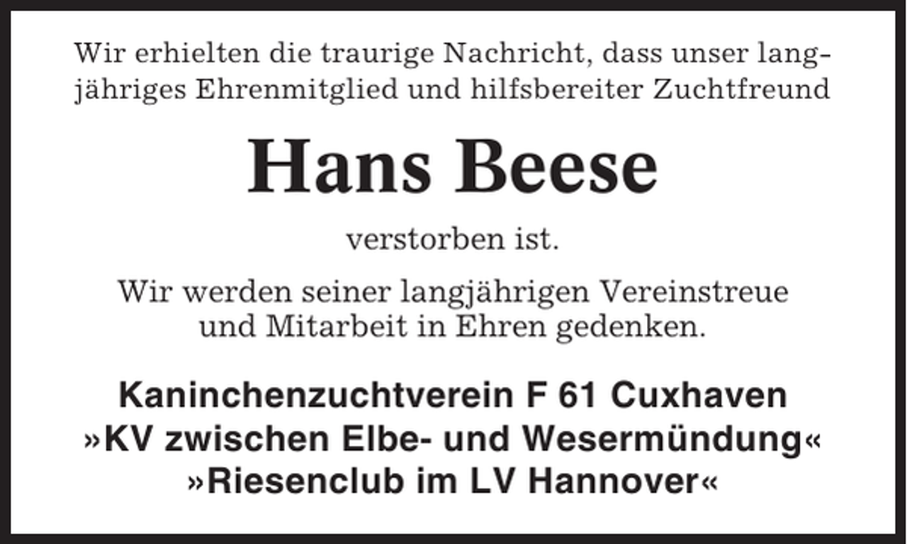<p>Wir erhielten die traurige Nachricht, dass unser langjähriges Ehrenmitglied und hilfsbereiter Zuchtfreund</p><p>Hans Beese<br />verstorben ist.<br />Wir werden seiner langjährigen Vereinstreue<br />und Mitarbeit in Ehren gedenken.</p><p>Kaninchenzuchtverein F 61 Cuxhaven<br />»KV zwischen Elbe- und Wesermündung«<br />»Riesenclub im LV Hannover«</p>