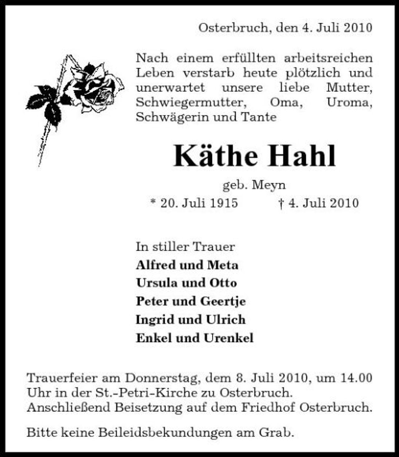 <p>Osterbruch, den 4. Juli 2010 Nach einem erfüllten arbeitsreichen Leben verstarb heute plötzlich und unerwartet unsere liebe Mutter, Schwiegermutter, Oma, Uroma, Schwägerin und Tante</p><p>Käthe Hahl<br />geb. Meyn * 20. Juli 1915 † 4. Juli 2010 In stiller Trauer Alfred und Meta Ursula und Otto Peter und Geertje Ingrid und Ulrich Enkel und Urenkel Trauerfeier am Donnerstag, dem 8. Juli 2010, um 14.00 Uhr in der St.-Petri-Kirche zu Osterbruch. Anschließend Beisetzung auf dem Friedhof Osterbruch. Bitte keine Beileidsbekundungen am Grab.</p>