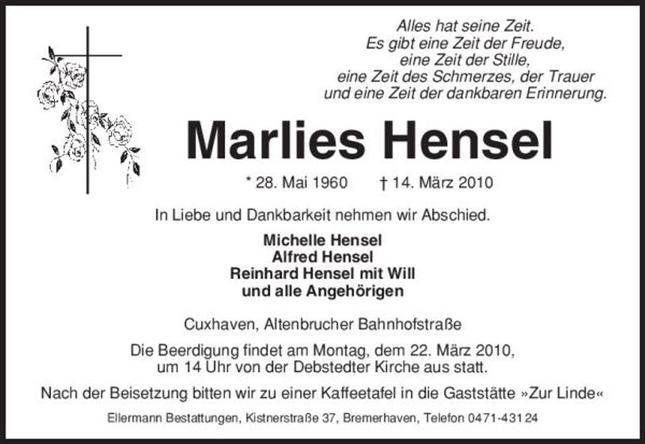 <p>Alles hat seine Zeit. Es gibt eine Zeit der Freude, eine Zeit der Stille, eine Zeit des Schmerzes, der Trauer und eine Zeit der dankbaren Erinnerung.</p><p>Marlies Hensel<br />* 28. Mai 1960 † 14. März 2010 In Liebe und Dankbarkeit nehmen wir Abschied. Michelle Hensel Alfred Hensel Reinhard Hensel mit Will und alle Angehörigen Cuxhaven, Altenbrucher Bahnhofstraße Die Beerdigung findet am Montag, dem 22. März 2010, um 14 Uhr von der Debstedter Kirche aus statt. Nach der Beisetzung bitten wir zu einer Kaffeetafel in die Gaststätte »Zur Linde«<br />Ellermann Bestattungen, Kistnerstraße 37, Bremerhaven, Telefon 04 71-4 31 24</p>