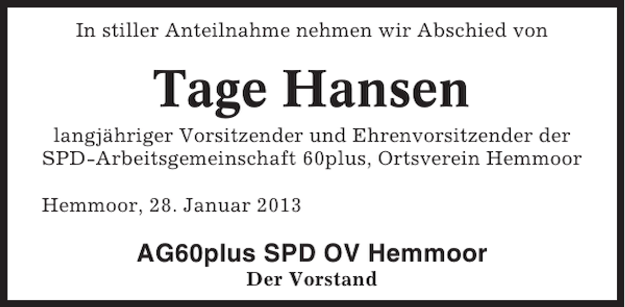 <p>In stiller Anteilnahme nehmen wir Abschied von</p><p>Tage Hansen<br />langjähriger Vorsitzender und Ehrenvorsitzender der<br />SPD-Arbeitsgemeinschaft 60plus, Ortsverein Hemmoor<br />Hemmoor, 28. Januar 2013</p><p>AG60plus SPD OV Hemmoor<br />Der Vorstand</p>