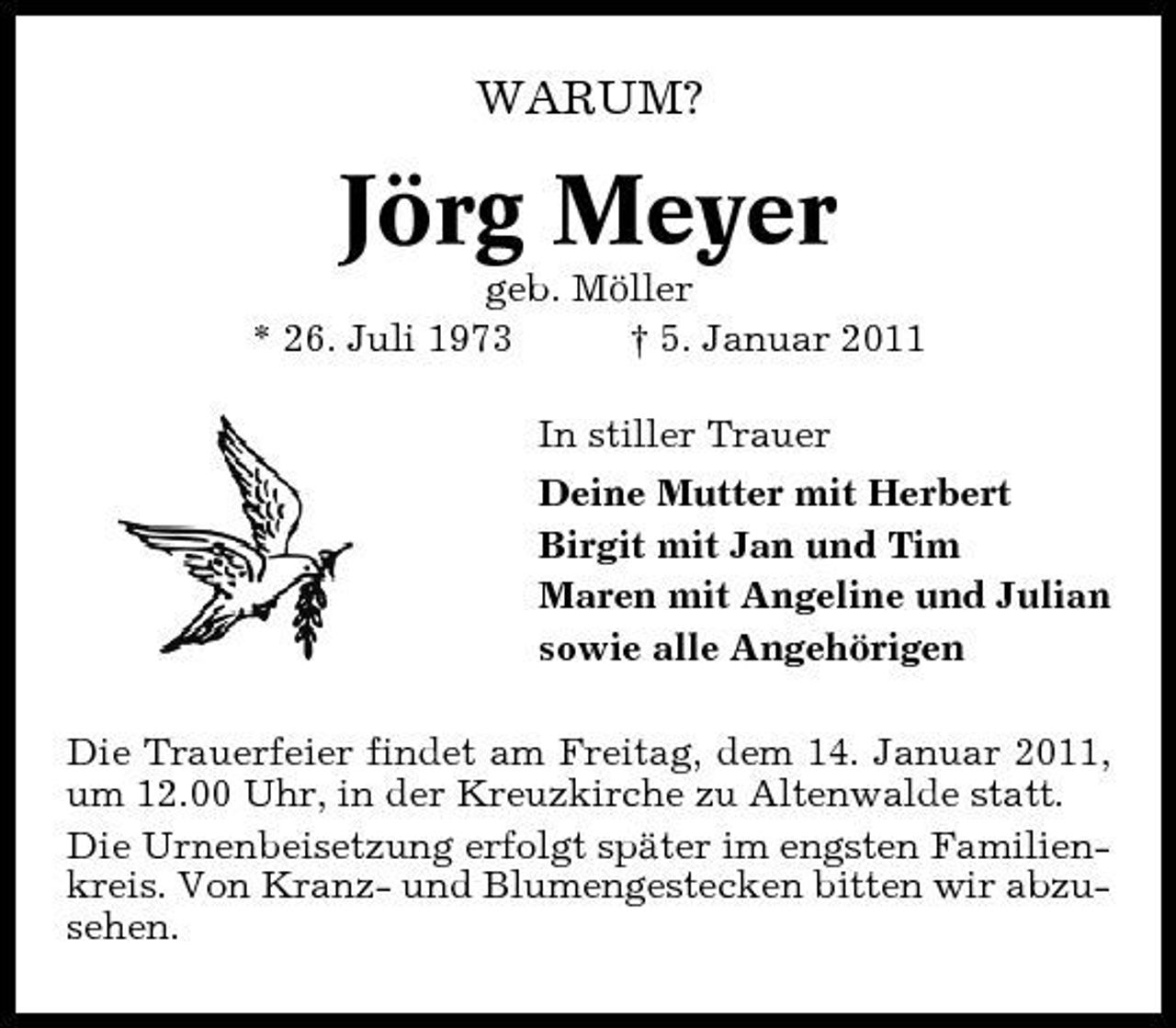 <p>WARUM?</p>
<p>Jörg Meyer<br />geb. Möller * 26. Juli 1973 † 5. Januar 2011 In stiller Trauer Deine Mutter mit Herbert Birgit mit Jan und Tim Maren mit Angeline und Julian sowie alle Angehörigen Die Trauerfeier findet am Freitag, dem 14. Januar 2011, um 12.00 Uhr, in der Kreuzkirche zu Altenwalde statt. Die Urnenbeisetzung erfolgt später im engsten Familienkreis. Von Kranz- und Blumengestecken bitten wir abzusehen.</p>