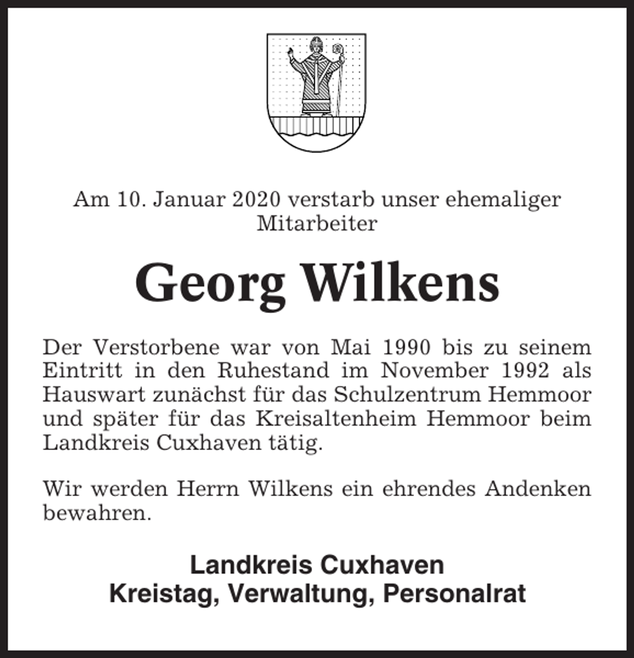 <p>Am 10. Januar 2020 verstarb unser ehemaliger<br />Mitarbeiter</p><p>Georg Wilkens<br />Der Verstorbene war von Mai 1990 bis zu seinem<br />Eintritt in den Ruhestand im November 1992 als<br />Hauswart zunächst für das Schulzentrum Hemmoor<br />und später für das Kreisaltenheim Hemmoor beim<br />Landkreis Cuxhaven tätig.<br />Wir werden Herrn Wilkens ein ehrendes Andenken<br />bewahren.</p><p>Landkreis Cuxhaven<br />Kreistag, Verwaltung, Personalrat</p>