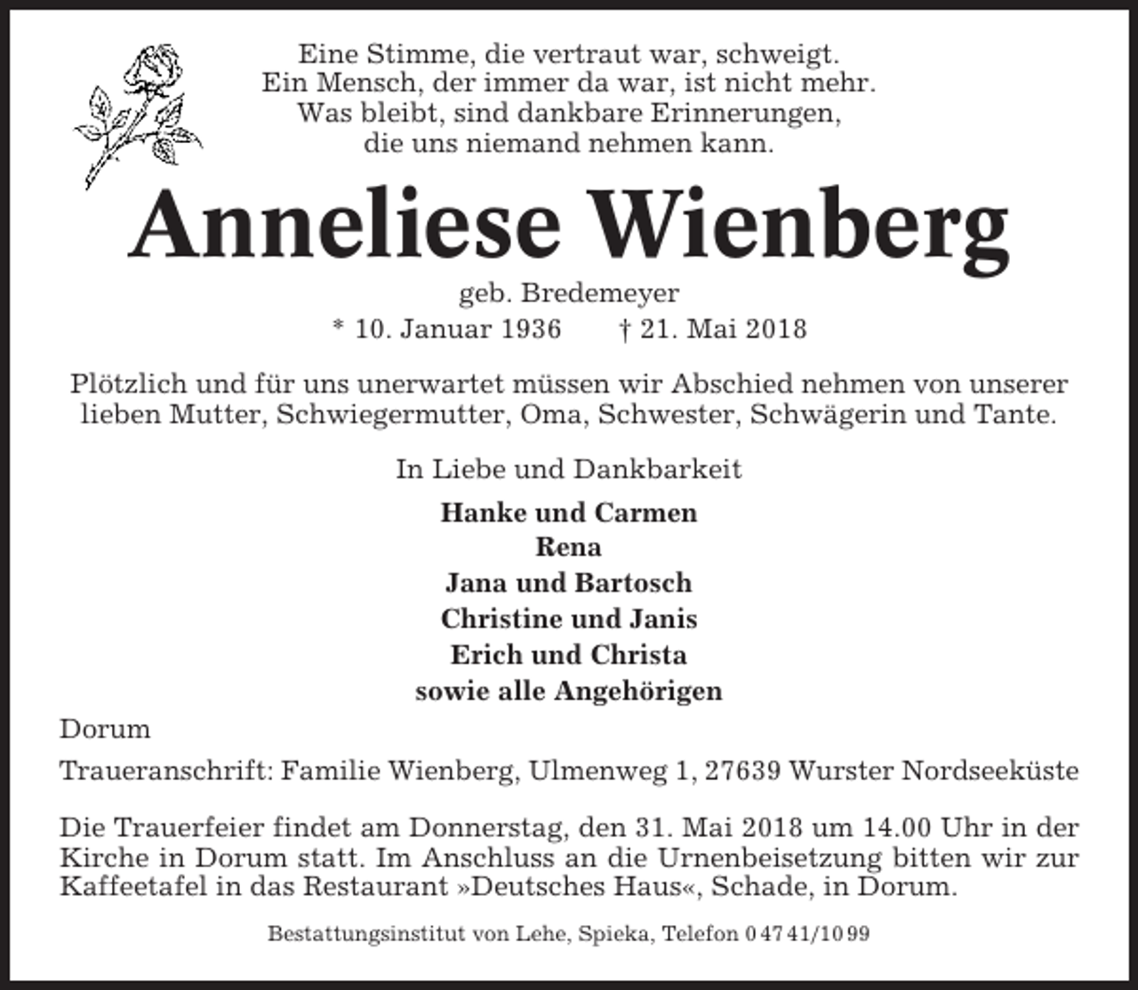 <p>Eine Stimme, die vertraut war, schweigt.<br />Ein Mensch, der immer da war, ist nicht mehr.<br />Was bleibt, sind dankbare Erinnerungen,<br />die uns niemand nehmen kann.</p><p>Anneliese Wienberg<br />geb. Bredemeyer<br />* 10. Januar 1936<br />† 21. Mai 2018<br />Plötzlich und für uns unerwartet müssen wir Abschied nehmen von unserer<br />lieben Mutter, Schwiegermutter, Oma, Schwester, Schwägerin und Tante.<br />In Liebe und Dankbarkeit<br />Hanke und Carmen<br />Rena<br />Jana und Bartosch<br />Christine und Janis<br />Erich und Christa<br />sowie alle Angehörigen<br />Dorum<br />Traueranschrift: Familie Wienberg, Ulmenweg 1, 27639 Wurster Nordseeküste<br />Die Trauerfeier findet am Donnerstag, den 31. Mai 2018 um 14.00 Uhr in der<br />Kirche in Dorum statt. Im Anschluss an die Urnenbeisetzung bitten wir zur<br />Kaffeetafel in das Restaurant »Deutsches Haus«, Schade, in Dorum.<br />Bestattungsinstitut von Lehe, Spieka, Telefon 0 47 41/10 99</p>