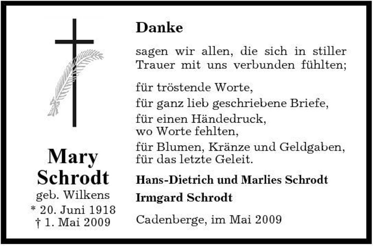 <p>Danke<br />sagen wir allen, die sich in stiller Trauer mit uns verbunden fühlten; für tröstende Worte, für ganz lieb geschriebene Briefe, für einen Händedruck, wo Worte fehlten, für Blumen, Kränze und Geldgaben, für das letzte Geleit. Hans-Dietrich und Marlies Schrodt Irmgard Schrodt Cadenberge, im Mai 2009</p><p>Mary Schrodt<br />geb. Wilkens * 20. Juni 1918 † 1. Mai 2009</p>