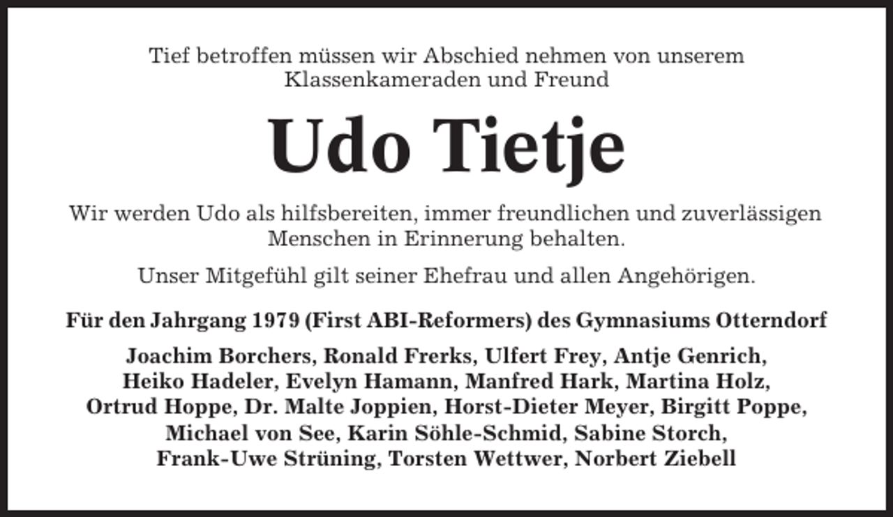 <p>Tief betroffen müssen wir Abschied nehmen von unserem<br />Klassenkameraden und Freund</p><p>Udo Tietje<br />Wir werden Udo als hilfsbereiten, immer freundlichen und zuverlässigen<br />Menschen in Erinnerung behalten.<br />Unser Mitgefühl gilt seiner Ehefrau und allen Angehörigen.<br />Für den Jahrgang 1979 (First ABI-Reformers) des Gymnasiums Otterndorf<br />Joachim Borchers, Ronald Frerks, Ulfert Frey, Antje Genrich,<br />Heiko Hadeler, Evelyn Hamann, Manfred Hark, Martina Holz,<br />Ortrud Hoppe, Dr. Malte Joppien, Horst-Dieter Meyer, Birgitt Poppe,<br />Michael von See, Karin Söhle-Schmid, Sabine Storch,<br />Frank-Uwe Strüning, Torsten Wettwer, Norbert Ziebell</p>