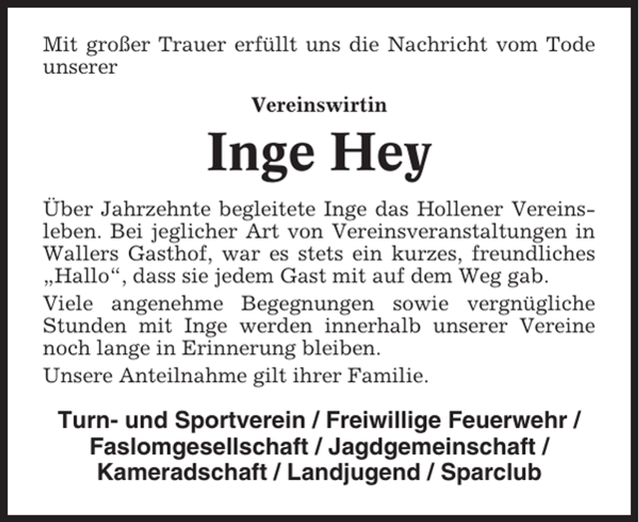 <p>Mit großer Trauer erfüllt uns die Nachricht vom Tode<br />unserer<br />Vereinswirtin</p><p>Inge Hey<br />Über Jahrzehnte begleitete Inge das Hollener Vereinsleben. Bei jeglicher Art von Vereinsveranstaltungen in<br />Wallers Gasthof, war es stets ein kurzes, freundliches<br />„Hallo“, dass sie jedem Gast mit auf dem Weg gab.<br />Viele angenehme Begegnungen sowie vergnügliche<br />Stunden mit Inge werden innerhalb unserer Vereine<br />noch lange in Erinnerung bleiben.<br />Unsere Anteilnahme gilt ihrer Familie.</p><p>Turn- und Sportverein / Freiwillige Feuerwehr /<br />Faslomgesellschaft / Jagdgemeinschaft /<br />Kameradschaft / Landjugend / Sparclub</p>