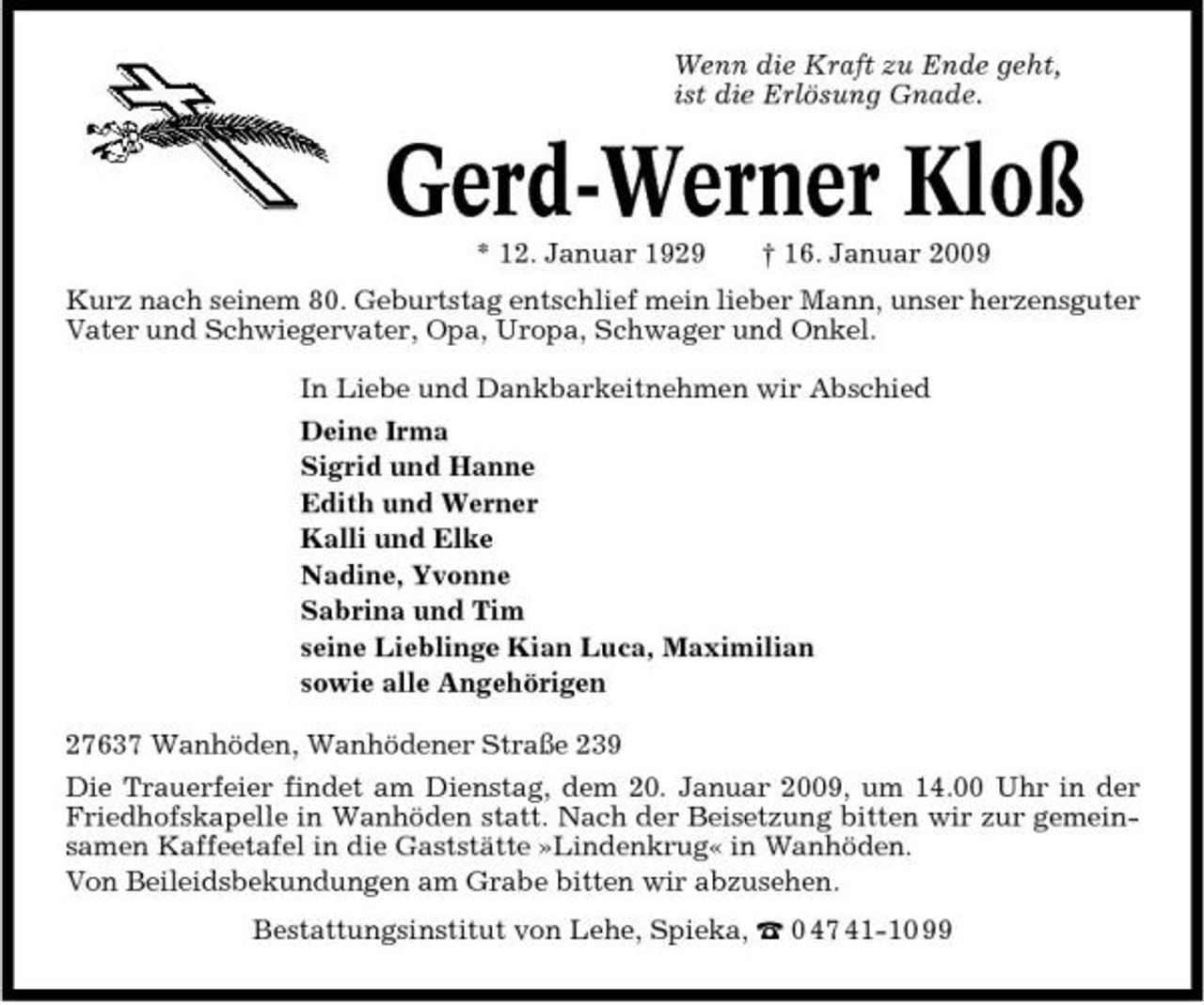 <p>Wenn die Kraft zu Ende geht, ist die Erlösung Gnade.</p><p>Gerd-Werner Kloß<br />* 12. Januar 1929 † 16. Januar 2009 Kurz nach seinem 80. Geburtstag entschlief mein lieber Mann, unser herzensguter Vater und Schwiegervater, Opa, Uropa, Schwager und Onkel. In Liebe und Dankbarkeitnehmen wir Abschied Deine Irma Sigrid und Hanne Edith und Werner Kalli und Elke Nadine, Yvonne Sabrina und Tim seine Lieblinge Kian Luca, Maximilian sowie alle Angehörigen 27637 Wanhöden, Wanhödener Straße 239 Die Trauerfeier findet am Dienstag, dem 20. Januar 2009, um 14.00 Uhr in der Friedhofskapelle in Wanhöden statt. Nach der Beisetzung bitten wir zur gemeinsamen Kaffeetafel in die Gaststätte »Lindenkrug« in Wanhöden. Von Beileidsbekundungen am Grabe bitten wir abzusehen. Bestattungsinstitut von Lehe, Spieka, ¤ 0 47 41-10 99</p>