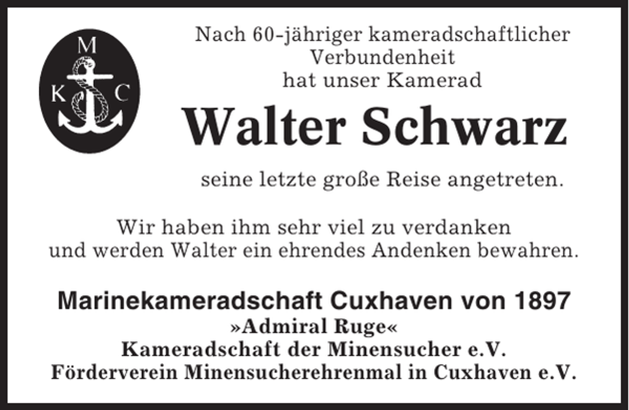 <p>Nach 60-jähriger kameradschaftlicher<br />Verbundenheit<br />hat unser Kamerad</p><p>Walter Schwarz<br />seine letzte große Reise angetreten.<br />Wir haben ihm sehr viel zu verdanken<br />und werden Walter ein ehrendes Andenken bewahren.</p><p>Marinekameradschaft Cuxhaven von 1897<br />»Admiral Ruge«<br />Kameradschaft der Minensucher e.V.<br />Förderverein Minensucherehrenmal in Cuxhaven e.V.</p>