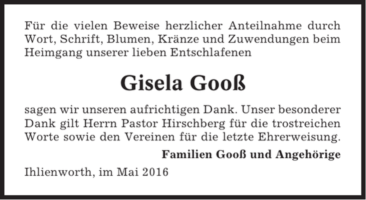 <p>Für die vielen Beweise herzlicher Anteilnahme durch<br />Wort, Schrift, Blumen, Kränze und Zuwendungen beim<br />Heimgang unserer lieben Entschlafenen</p><p>Gisela Gooß<br />sagen wir unseren aufrichtigen Dank. Unser besonderer<br />Dank gilt Herrn Pastor Hirschberg für die trostreichen<br />Worte sowie den Vereinen für die letzte Ehrerweisung.<br />Familien Gooß und Angehörige<br />Ihlienworth, im Mai 2016</p>
