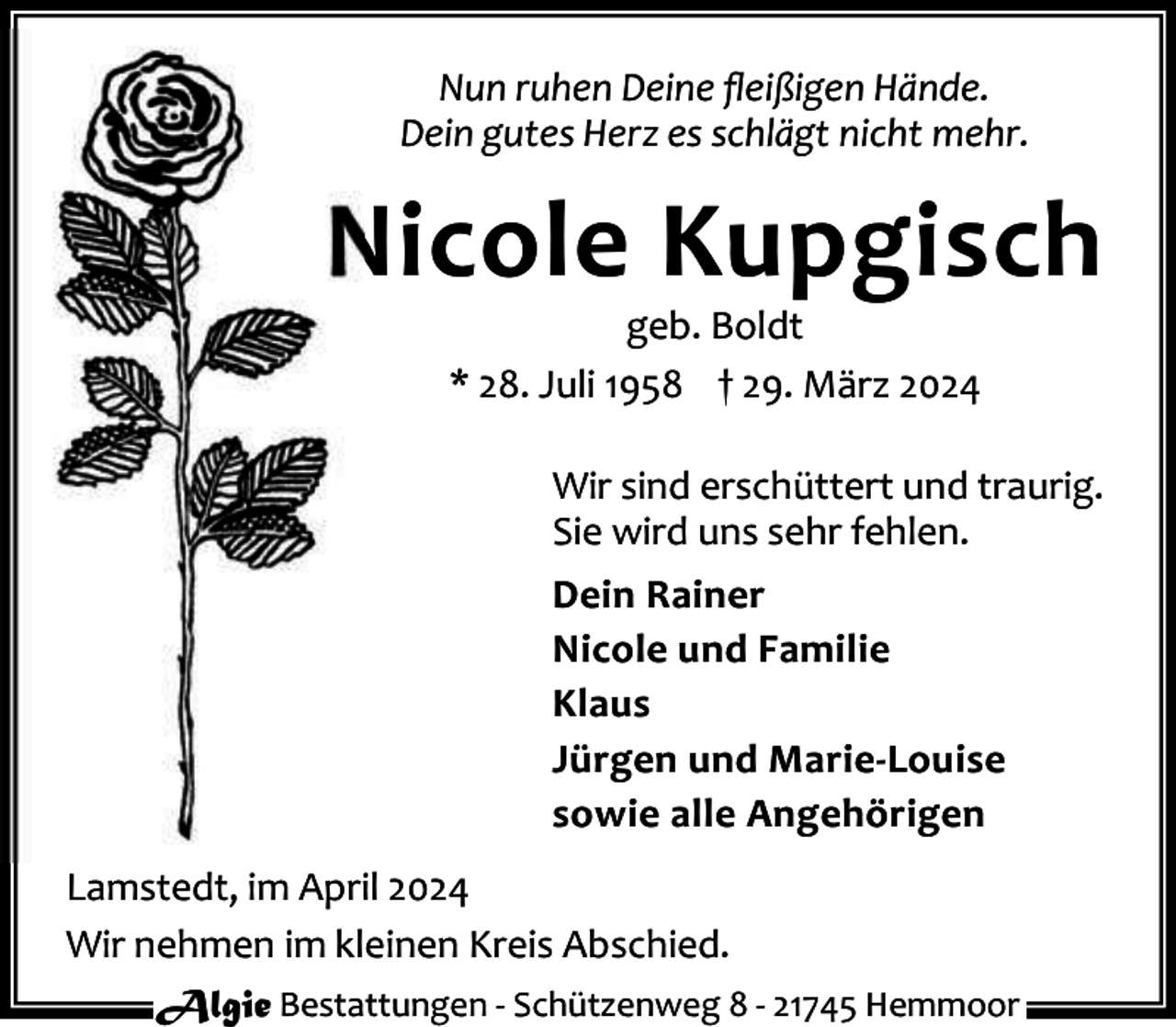 <p>Nun ruhen Deine ﬂeißigen Hände.<br />Dein gutes Herz es schlägt nicht mehr.</p><p>Nicole Kupgisch<br />geb. Boldt<br />* 28. Juli 1958 † 29. März 2024</p><p>Wir sind erschüttert und traurig.<br />Sie wird uns sehr fehlen.<br />Dein Rainer<br />Nicole und Familie<br />Klaus<br />Jürgen und Marie-Louise<br />sowie alle Angehörigen<br />Lamstedt, im April 2024<br />Wir nehmen im kleinen Kreis Abschied.<br />Algie Bestattungen - Schützenweg 8 - 21745 Hemmoor</p>