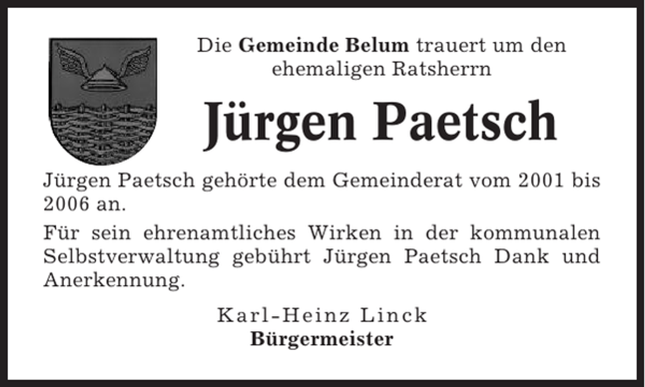 <p>Die Gemeinde Belum trauert um den<br />ehemaligen Ratsherrn</p><p>Jürgen Paetsch<br />Jürgen Paetsch gehörte dem Gemeinderat vom 2001 bis<br />2006 an.<br />Für sein ehrenamtliches Wirken in der kommunalen<br />Selbstverwaltung gebührt Jürgen Paetsch Dank und<br />Anerkennung.<br />Karl-Heinz Linck<br />Bürgermeister</p>