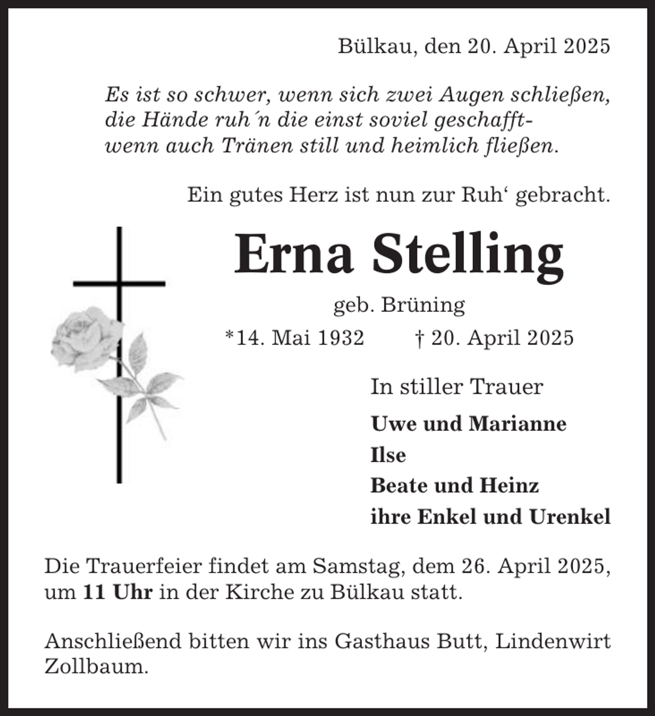 <p>Bülkau, den 20. April 2025<br />Es ist so schwer, wenn sich zwei Augen schließen,<br />die Hände ruh´n die einst soviel geschafftwenn auch Tränen still und heimlich fließen.<br />Ein gutes Herz ist nun zur Ruh‘ gebracht.</p><p>Erna Stelling<br />geb. Brüning<br />*14. Mai 1932</p><p>† 20. April 2025</p><p>In stiller Trauer<br />Uwe und Marianne<br />Ilse<br />Beate und Heinz<br />ihre Enkel und Urenkel<br />Die Trauerfeier findet am Samstag, dem 26. April 2025,<br />um 11 Uhr in der Kirche zu Bülkau statt.<br />Anschließend bitten wir ins Gasthaus Butt, Lindenwirt<br />Zollbaum.</p>