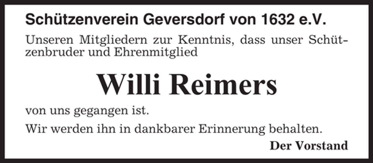 <p>Schützenverein Geversdorf von 1632 e.V.<br />Unseren Mitgliedern zur Kenntnis, dass unser Schützenbruder und Ehrenmitglied</p><p>Willi Reimers<br />von uns gegangen ist.<br />Wir werden ihn in dankbarer Erinnerung behalten.<br />Der Vorstand</p>