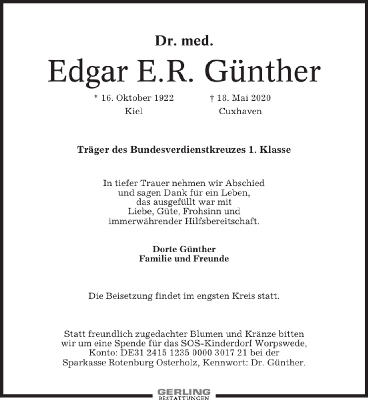 <p>Dr. med.</p><p>Edgar E.R. Günther<br />* 16. Oktober 1922</p><p>† 18. Mai 2020</p><p>Kiel</p><p>Cuxhaven</p><p>Träger des Bundesverdienstkreuzes 1. Klasse<br />In tiefer Trauer nehmen wir Abschied<br />und sagen Dank für ein Leben,<br />das ausgefüllt war mit<br />Liebe, Güte, Frohsinn und<br />immerwährender Hilfsbereitschaft.<br />Dorte Günther<br />Familie und Freunde</p><p>Die Beisetzung findet im engsten Kreis statt.</p><p>Statt freundlich zugedachter Blumen und Kränze bitten<br />wir um eine Spende für das SOS-Kinderdorf Worpswede,<br />Konto: DE31 2415 1235 0000 3017 21 bei der<br />Sparkasse Rotenburg Osterholz, Kennwort: Dr. Günther.</p>