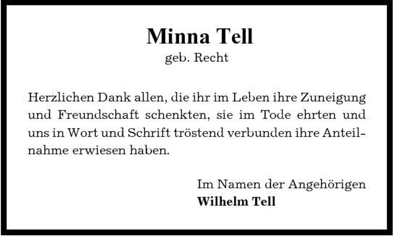 <p>Minna Tell<br />geb. Recht Herzlichen Dank allen, die ihr im Leben ihre Zuneigung und Freundschaft schenkten, sie im Tode ehrten und uns in Wort und Schrift tröstend verbunden ihre Anteilnahme erwiesen haben. Im Namen der Angehörigen Wilhelm Tell</p>