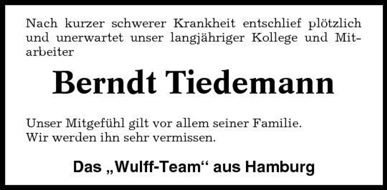 <p>Nach kurzer schwerer Krankheit entschlief plötzlich und unerwartet unser langjähriger Kollege und Mitarbeiter</p><p>Berndt Tiedemann<br />Unser Mitgefühl gilt vor allem seiner Familie. Wir werden ihn sehr vermissen.</p><p>Das „Wulff-Team“ aus Hamburg</p>