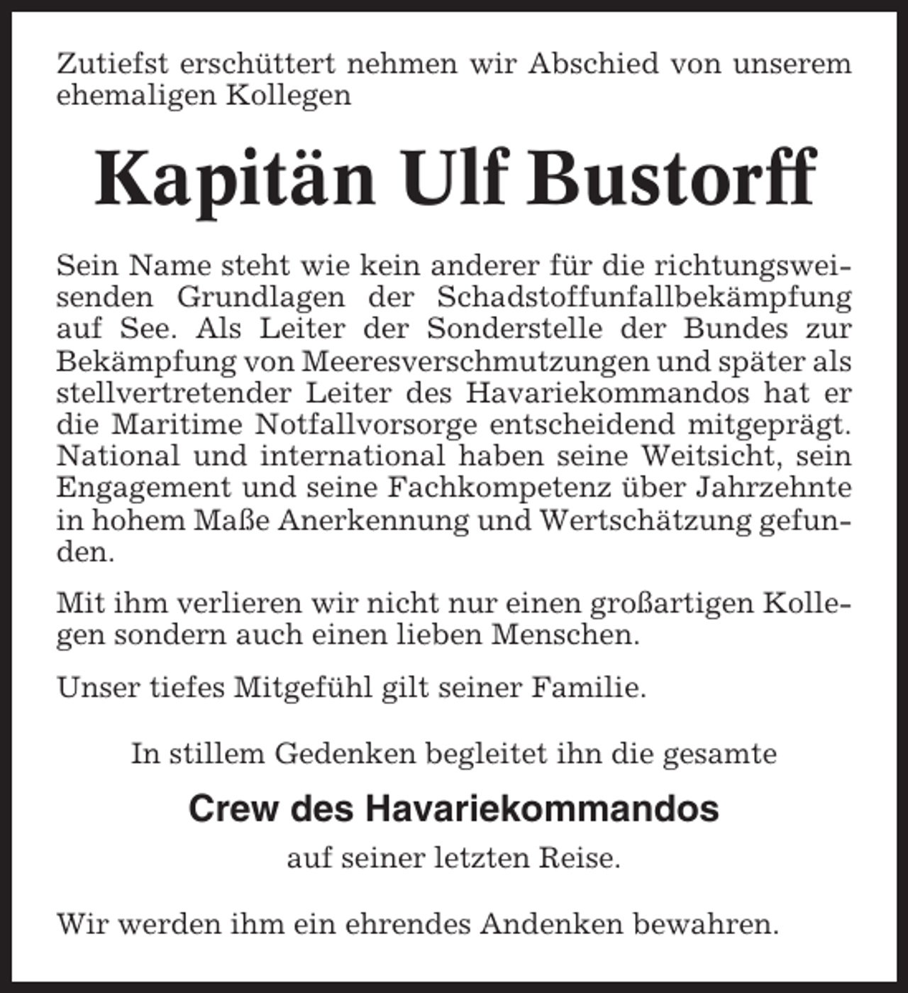 <p>Zutiefst erschüttert nehmen wir Abschied von unserem<br />ehemaligen Kollegen</p><p>Kapitän Ulf Bustorff<br />Sein Name steht wie kein anderer für die richtungsweisenden Grundlagen der Schadstoffunfallbekämpfung<br />auf See. Als Leiter der Sonderstelle der Bundes zur<br />Bekämpfung von Meeresverschmutzungen und später als<br />stellvertretender Leiter des Havariekommandos hat er<br />die Maritime Notfallvorsorge entscheidend mitgeprägt.<br />National und international haben seine Weitsicht, sein<br />Engagement und seine Fachkompetenz über Jahrzehnte<br />in hohem Maße Anerkennung und Wertschätzung gefunden.<br />Mit ihm verlieren wir nicht nur einen großartigen Kollegen sondern auch einen lieben Menschen.<br />Unser tiefes Mitgefühl gilt seiner Familie.<br />In stillem Gedenken begleitet ihn die gesamte</p><p>Crew des Havariekommandos<br />auf seiner letzten Reise.<br />Wir werden ihm ein ehrendes Andenken bewahren.</p>