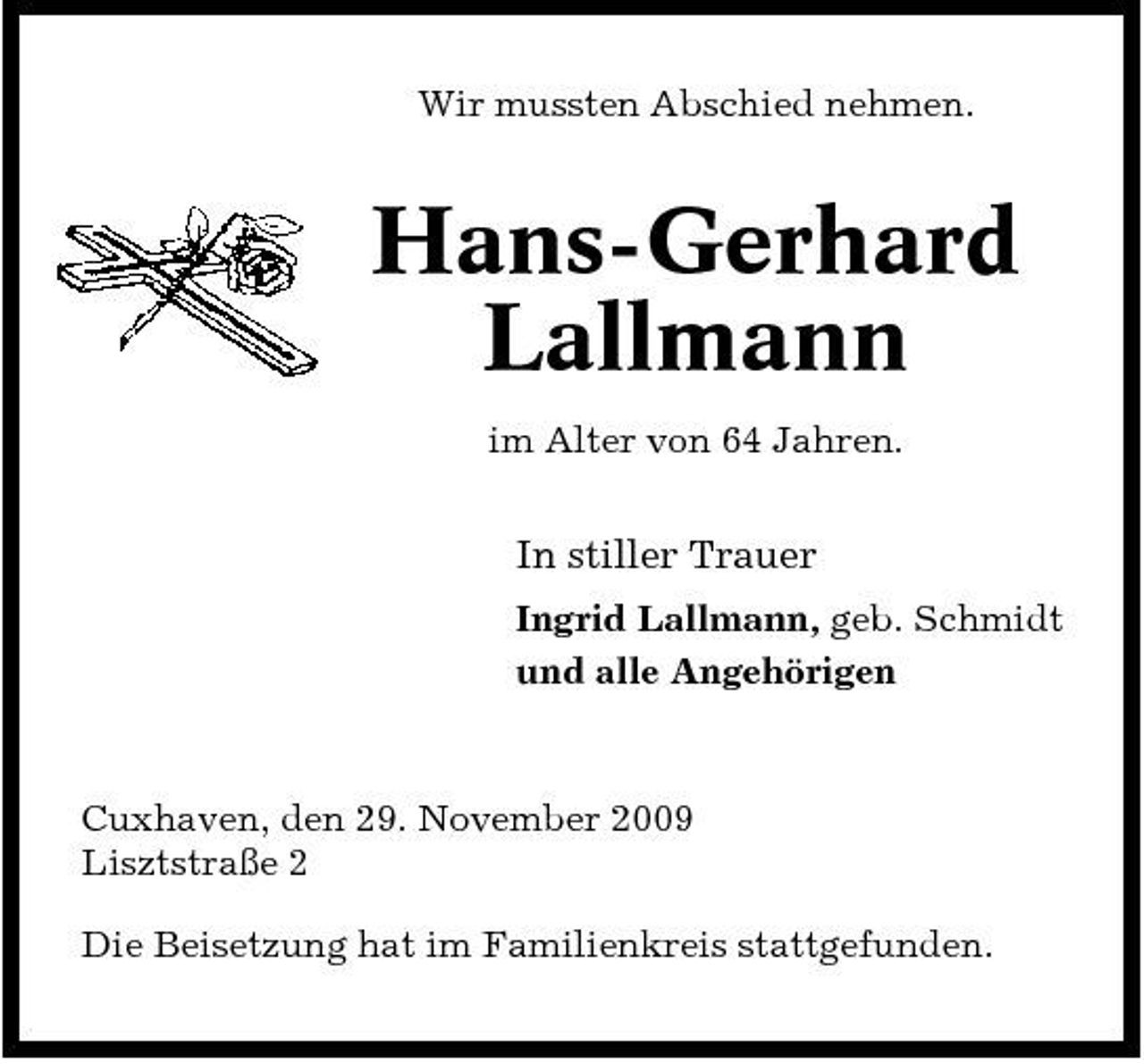 <p>Wir mussten Abschied nehmen.</p><p>Hans-Gerhard Lallmann<br />im Alter von 64 Jahren.</p><p>In stiller Trauer<br />Ingrid Lallmann, geb. Schmidt und alle Angehörigen</p><p>Cuxhaven, den 29. November 2009 Lisztstraße 2 Die Beisetzung hat im Familienkreis stattgefunden.</p>