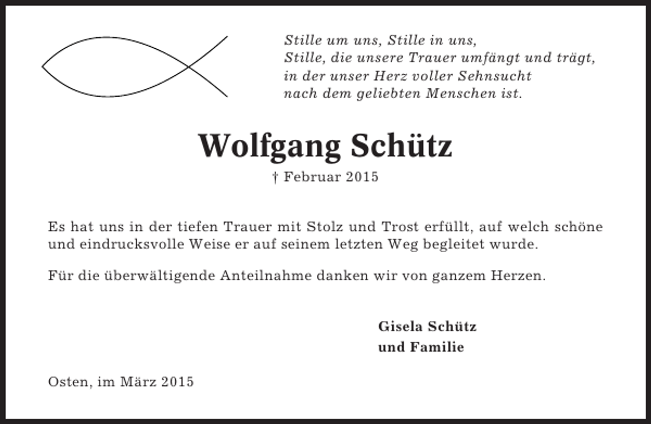 <p>Stille um uns, Stille in uns,<br />Stille, die unsere Trauer umfängt und trägt,<br />in der unser Herz voller Sehnsucht<br />nach dem geliebten Menschen ist.</p><p>Wolfgang Schütz<br />† Februar 2015<br />Es hat uns in der tiefen Trauer mit Stolz und Trost erfüllt, auf welch schöne<br />und eindrucksvolle Weise er auf seinem letzten Weg begleitet wurde.<br />Für die überwältigende Anteilnahme danken wir von ganzem Herzen.<br />Gisela Schütz<br />und Familie<br />Osten, im März 2015</p>
