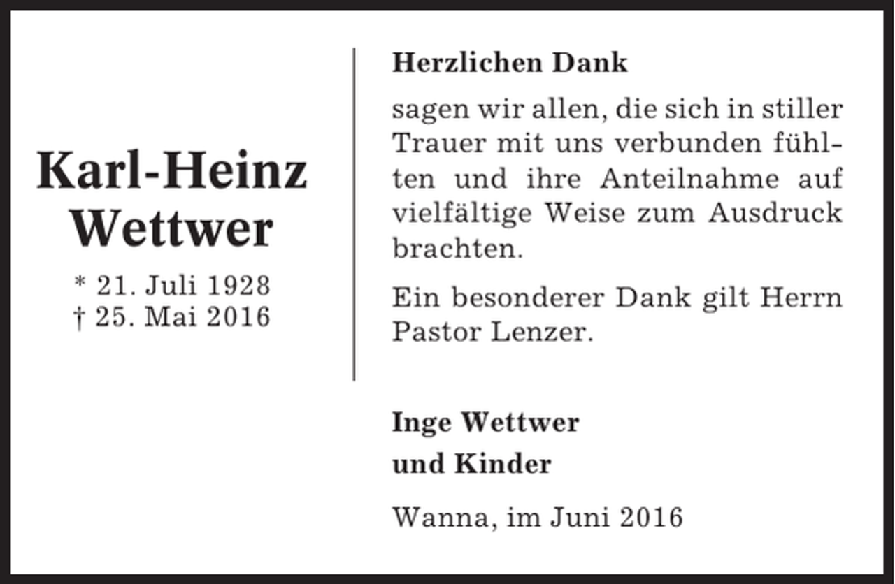 <p>Herzlichen Dank</p><p>Karl-Heinz<br />Wettwer<br />* 21. Juli 1928<br />† 25. Mai 2016</p><p>sagen wir allen, die sich in stiller<br />Trauer mit uns verbunden fühlten und ihre Anteilnahme auf<br />vielfältige Weise zum Ausdruck<br />brachten.<br />Ein besonderer Dank gilt Herrn<br />Pastor Lenzer.<br />Inge Wettwer<br />und Kinder<br />Wanna, im Juni 2016</p>