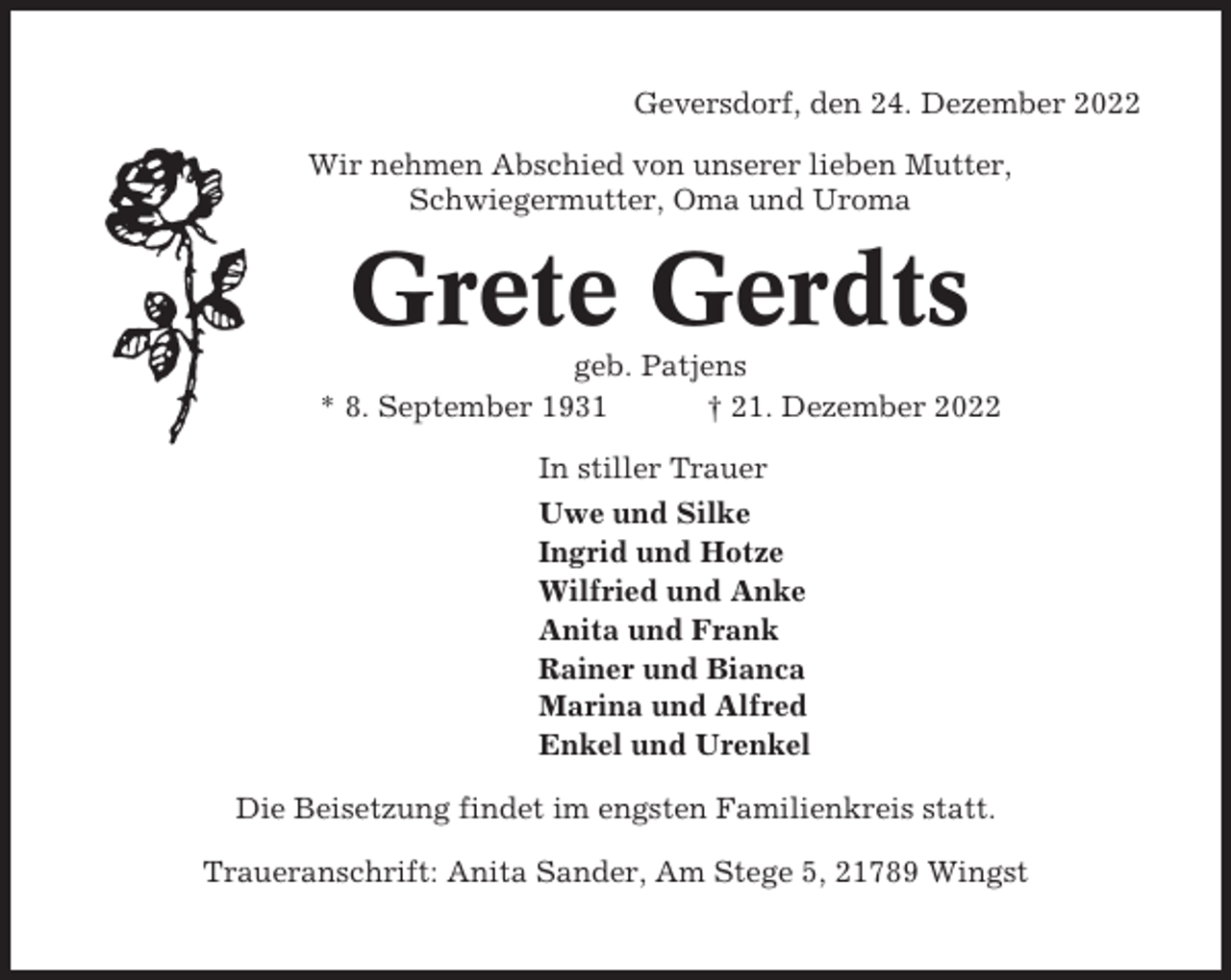 <p>Geversdorf, den 24. Dezember 2022<br />Wir nehmen Abschied von unserer lieben Mutter,<br />Schwiegermutter, Oma und Uroma</p><p>Grete Gerdts<br />geb. Patjens<br />* 8. September 1931<br />† 21. Dezember 2022<br />In stiller Trauer<br />Uwe und Silke<br />Ingrid und Hotze<br />Wilfried und Anke<br />Anita und Frank<br />Rainer und Bianca<br />Marina und Alfred<br />Enkel und Urenkel<br />Die Beisetzung findet im engsten Familienkreis statt.<br />Traueranschrift: Anita Sander, Am Stege 5, 21789 Wingst</p>