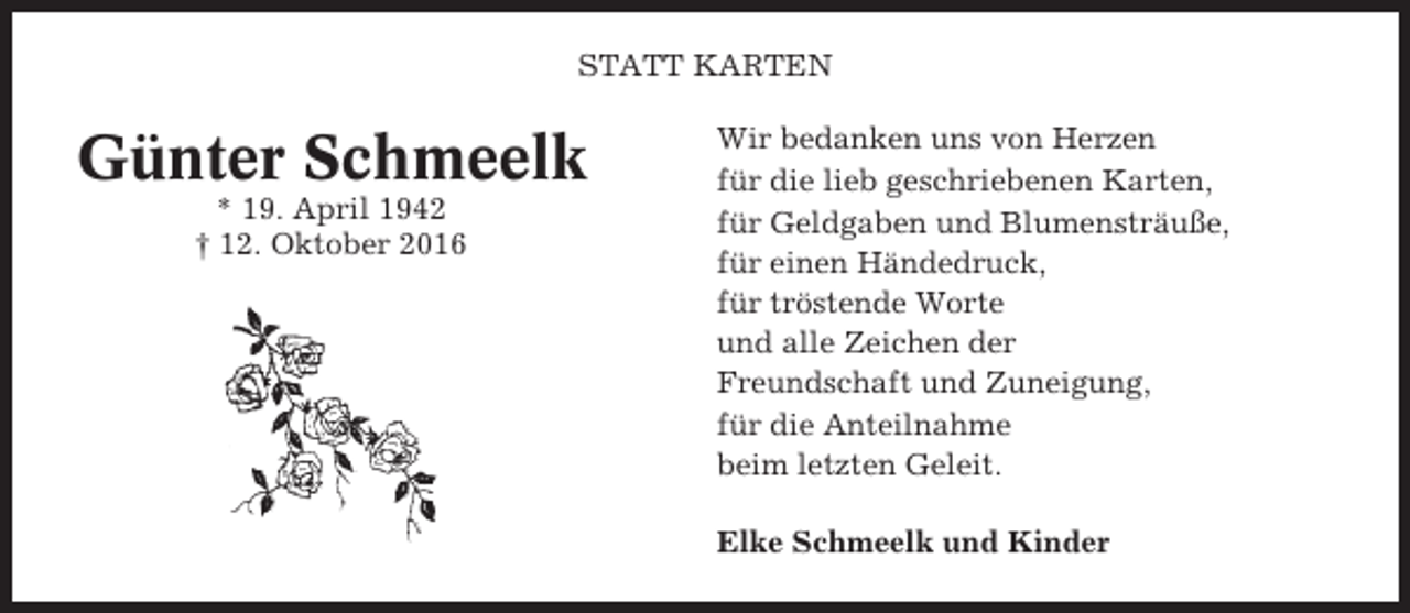 <p>STATT KARTEN</p><p>Günter Schmeelk<br />* 19. April 1942<br />† 12. Oktober 2016</p><p>Wir bedanken uns von Herzen<br />für die lieb geschriebenen Karten,<br />für Geldgaben und Blumensträuße,<br />für einen Händedruck,<br />für tröstende Worte<br />und alle Zeichen der<br />Freundschaft und Zuneigung,<br />für die Anteilnahme<br />beim letzten Geleit.<br />Elke Schmeelk und Kinder</p>