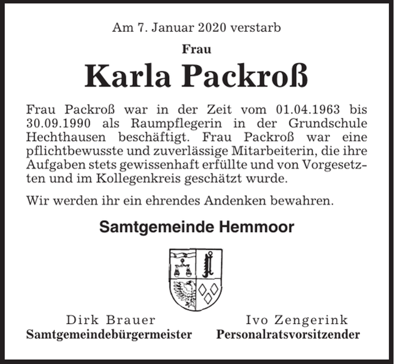<p>Am 7. Januar 2020 verstarb<br />Frau</p><p>Karla Packroß<br />Frau Packroß war in der Zeit vom 01.04.1963 bis<br />30.09.1990 als Raumpflegerin in der Grundschule<br />Hechthausen beschäftigt. Frau Packroß war eine<br />pflichtbewusste und zuverlässige Mitarbeiterin, die ihre<br />Aufgaben stets gewissenhaft erfüllte und von Vorgesetzten und im Kollegenkreis geschätzt wurde.<br />Wir werden ihr ein ehrendes Andenken bewahren.</p><p>Samtgemeinde Hemmoor</p><p>Dirk Brauer<br />Samtgemeindebürgermeister</p><p>Ivo Zengerink<br />Personalratsvorsitzender</p>