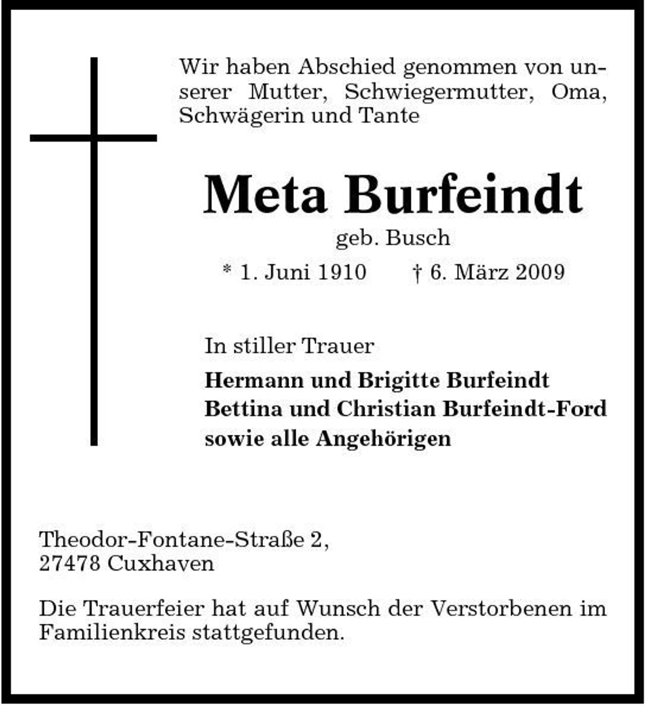 <p>Wir haben Abschied genommen von unserer Mutter, Schwiegermutter, Oma, Schwägerin und Tante</p><p>Meta Burfeindt<br />geb. Busch * 1. Juni 1910 In stiller Trauer Hermann und Brigitte Burfeindt Bettina und Christian Burfeindt-Ford sowie alle Angehörigen † 6. März 2009</p><p>Theodor-Fontane-Straße 2, 27478 Cuxhaven Die Trauerfeier hat auf Wunsch der Verstorbenen im Familienkreis stattgefunden.</p>