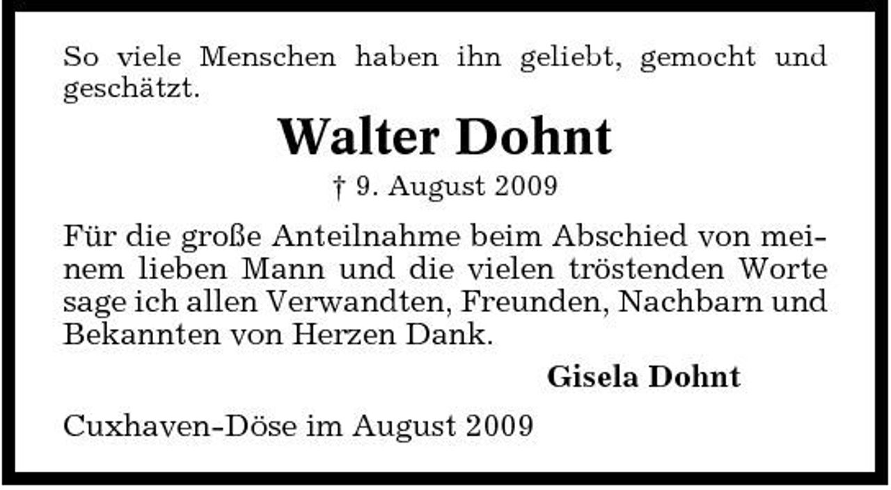 <p>So viele Menschen haben ihn geliebt, gemocht und geschätzt.</p><p>Walter Dohnt<br />† 9. August 2009</p><p>Für die große Anteilnahme beim Abschied von meinem lieben Mann und die vielen tröstenden Worte sage ich allen Verwandten, Freunden, Nachbarn und Bekannten von Herzen Dank. Gisela Dohnt Cuxhaven-Döse im August 2009</p>