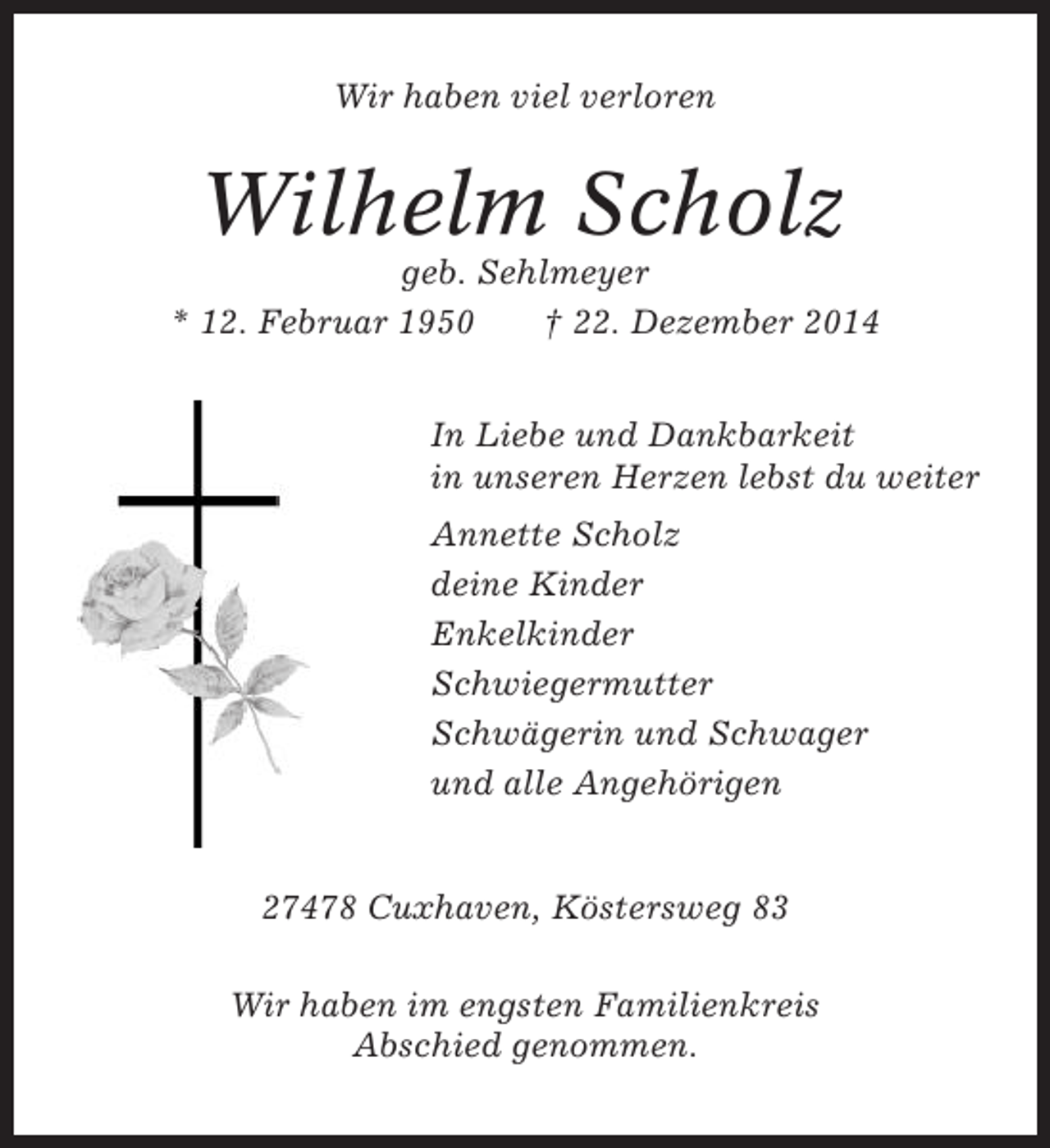 <p>Wir haben viel verloren</p><p>Wilhelm Scholz<br />geb. Sehlmeyer<br />* 12. Februar 1950<br />† 22. Dezember 2014<br />In Liebe und Dankbarkeit<br />in unseren Herzen lebst du weiter<br />Annette Scholz<br />deine Kinder<br />Enkelkinder<br />Schwiegermutter<br />Schwägerin und Schwager<br />und alle Angehörigen</p><p>27478 Cuxhaven, Köstersweg 83<br />Wir haben im engsten Familienkreis<br />Abschied genommen.</p>
