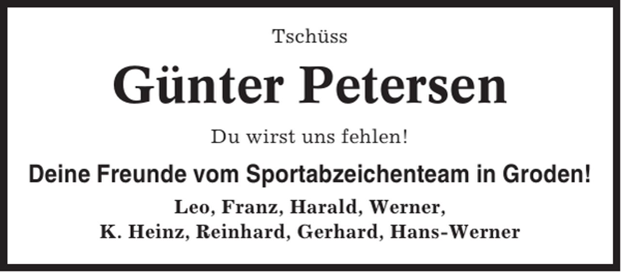 <p>Tschüss</p><p>Günter Petersen<br />Du wirst uns fehlen!</p><p>Deine Freunde vom Sportabzeichenteam in Groden!<br />Leo, Franz, Harald, Werner,<br />K. Heinz, Reinhard, Gerhard, Hans-Werner</p>