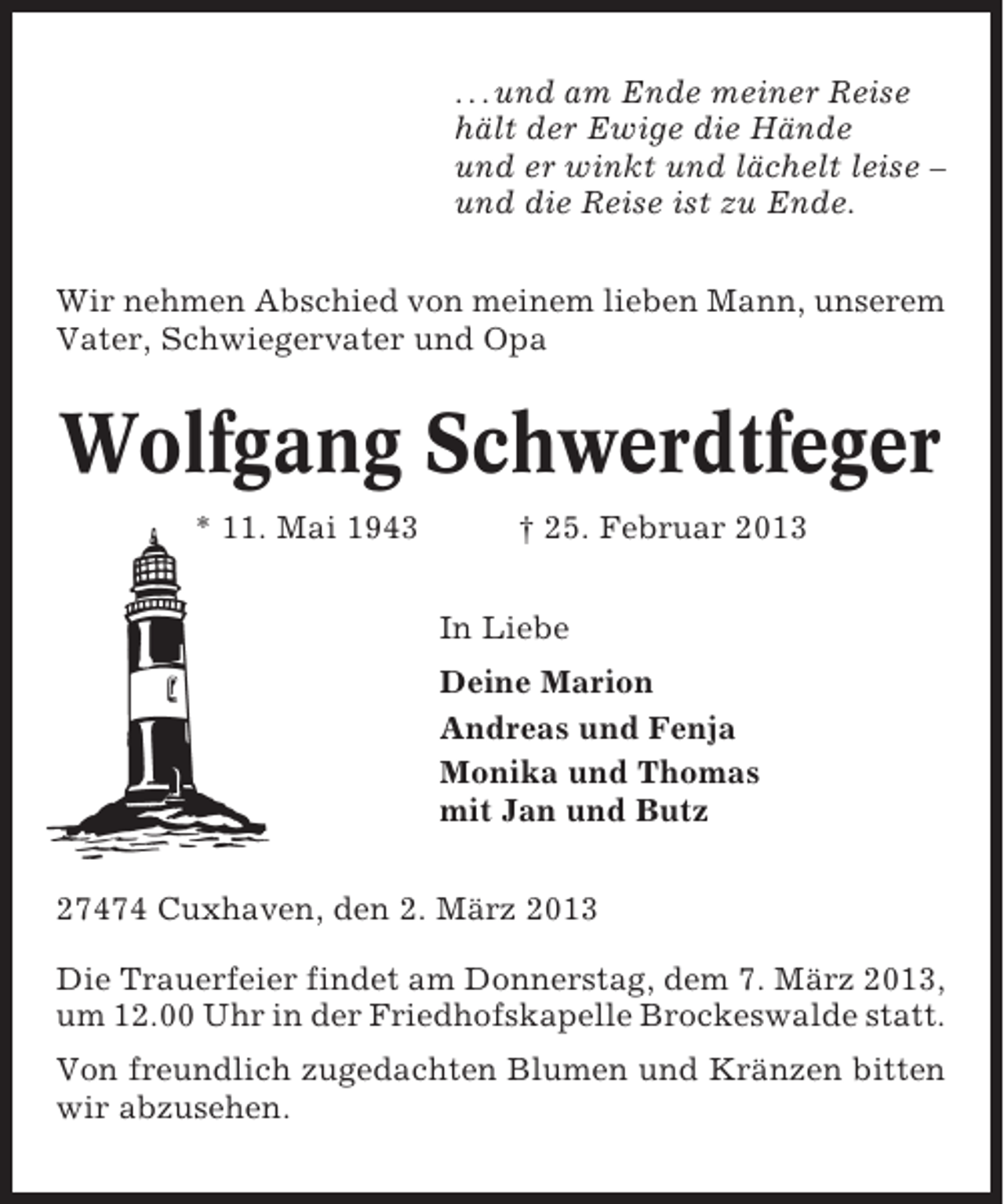 <p>. . . und am Ende meiner Reise<br />hält der Ewige die Hände<br />und er winkt und lächelt leise –<br />und die Reise ist zu Ende.<br />Wir nehmen Abschied von meinem lieben Mann, unserem<br />Vater, Schwiegervater und Opa</p><p>Wolfgang Schwerdtfeger<br />* 11. Mai 1943</p><p>† 25. Februar 2013<br />In Liebe<br />Deine Marion<br />Andreas und Fenja<br />Monika und Thomas<br />mit Jan und Butz</p><p>27474 Cuxhaven, den 2. März 2013<br />Die Trauerfeier findet am Donnerstag, dem 7. März 2013,<br />um 12.00 Uhr in der Friedhofskapelle Brockeswalde statt.<br />Von freundlich zugedachten Blumen und Kränzen bitten<br />wir abzusehen.</p>