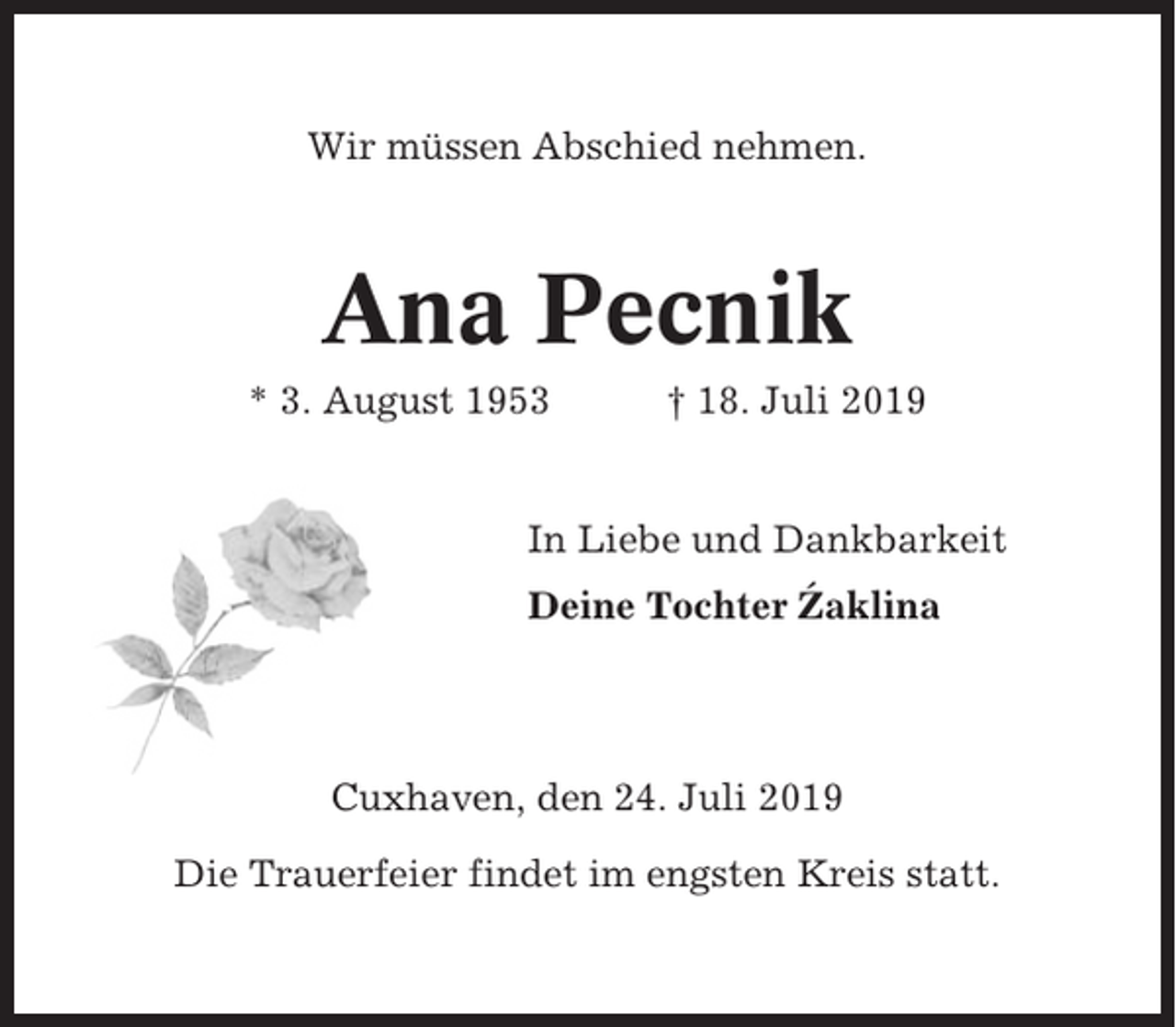 <p>Wir müssen Abschied nehmen.</p><p>Ana Pecnik<br />* 3. August 1953</p><p>† 18. Juli 2019</p><p>In Liebe und Dankbarkeit<br />´<br />Deine Tochter Zaklina</p><p>Cuxhaven, den 24. Juli 2019<br />Die Trauerfeier findet im engsten Kreis statt.</p>