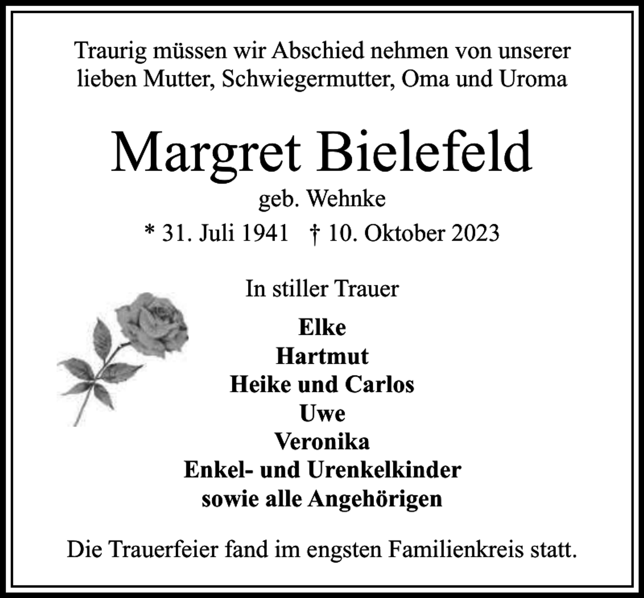 <p>Traurig müssen wir Abschied nehmen von unserer<br />lieben Mutter, Schwiegermutter, Oma und Uroma</p><p>Margret Bielefeld<br />geb. Wehnke<br />* 31. Juli 1941 † 10. Oktober 2023<br />In stiller Trauer<br />Elke<br />Hartmut<br />Heike und Carlos<br />Uwe<br />Veronika<br />Enkel- und Urenkelkinder<br />sowie alle Angehörigen<br />Die Trauerfeier fand im engsten Familienkreis statt.</p>