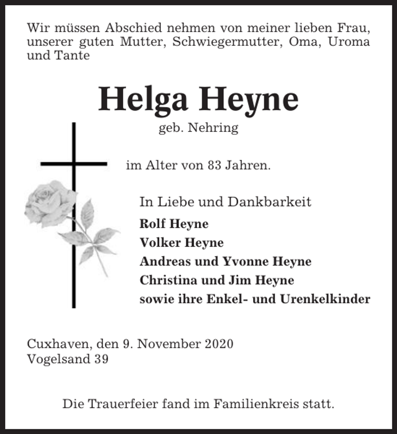 <p>Wir müssen Abschied nehmen von meiner lieben Frau,<br />unserer guten Mutter, Schwiegermutter, Oma, Uroma<br />und Tante</p><p>Helga Heyne<br />geb. Nehring<br />im Alter von 83 Jahren.</p><p>In Liebe und Dankbarkeit<br />Rolf Heyne<br />Volker Heyne<br />Andreas und Yvonne Heyne<br />Christina und Jim Heyne<br />sowie ihre Enkel- und Urenkelkinder<br />Cuxhaven, den 9. November 2020<br />Vogelsand 39<br />Die Trauerfeier fand im Familienkreis statt.</p>