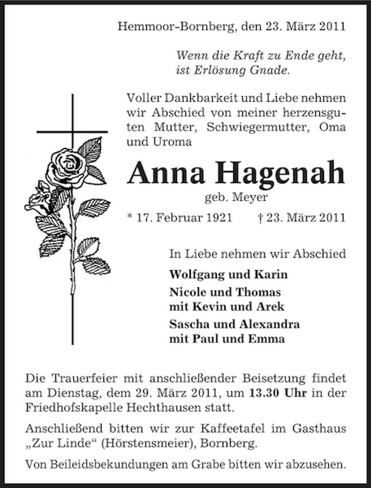 <p>Hemmoor-Bornberg, den 23. März 2011 Wenn die Kraft zu Ende geht, ist Erlösung Gnade. Voller Dankbarkeit und Liebe nehmen wir Abschied von meiner herzensguten Mutter, Schwiegermutter, Oma und Uroma</p><p>Anna Hagenah<br />geb. Meyer * 17. Februar 1921 † 23. März 2011 In Liebe nehmen wir Abschied Wolfgang und Karin Nicole und Thomas mit Kevin und Arek Sascha und Alexandra mit Paul und Emma Die Trauerfeier mit anschließender Beisetzung findet am Dienstag, dem 29. März 2011, um 13.30 Uhr in der Friedhofskapelle Hechthausen statt. Anschließend bitten wir zur Kaffeetafel im Gasthaus „Zur Linde“ (Hörstensmeier), Bornberg. Von Beileidsbekundungen am Grabe bitten wir abzusehen.</p>